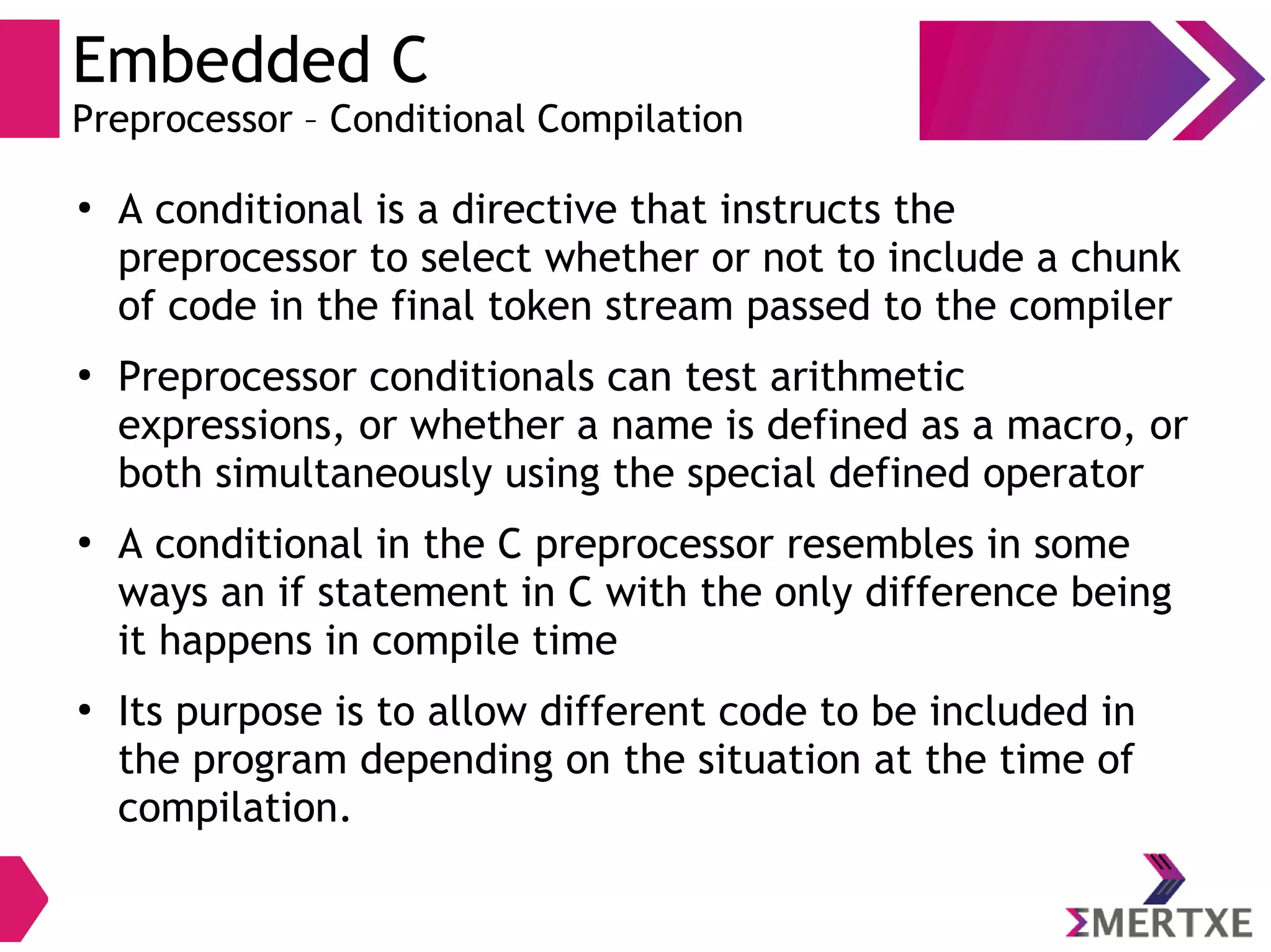 Embedded C
Preprocessor – Conditional Compilation
●
A conditional is a directive that instructs the
preprocessor to select whether or not to include a chunk
of code in the final token stream passed to the compiler
●
Preprocessor conditionals can test arithmetic
expressions, or whether a name is defined as a macro, or
both simultaneously using the special defined operator
●
A conditional in the C preprocessor resembles in some
ways an if statement in C with the only difference being
it happens in compile time
●
Its purpose is to allow different code to be included in
the program depending on the situation at the time of
compilation.
 