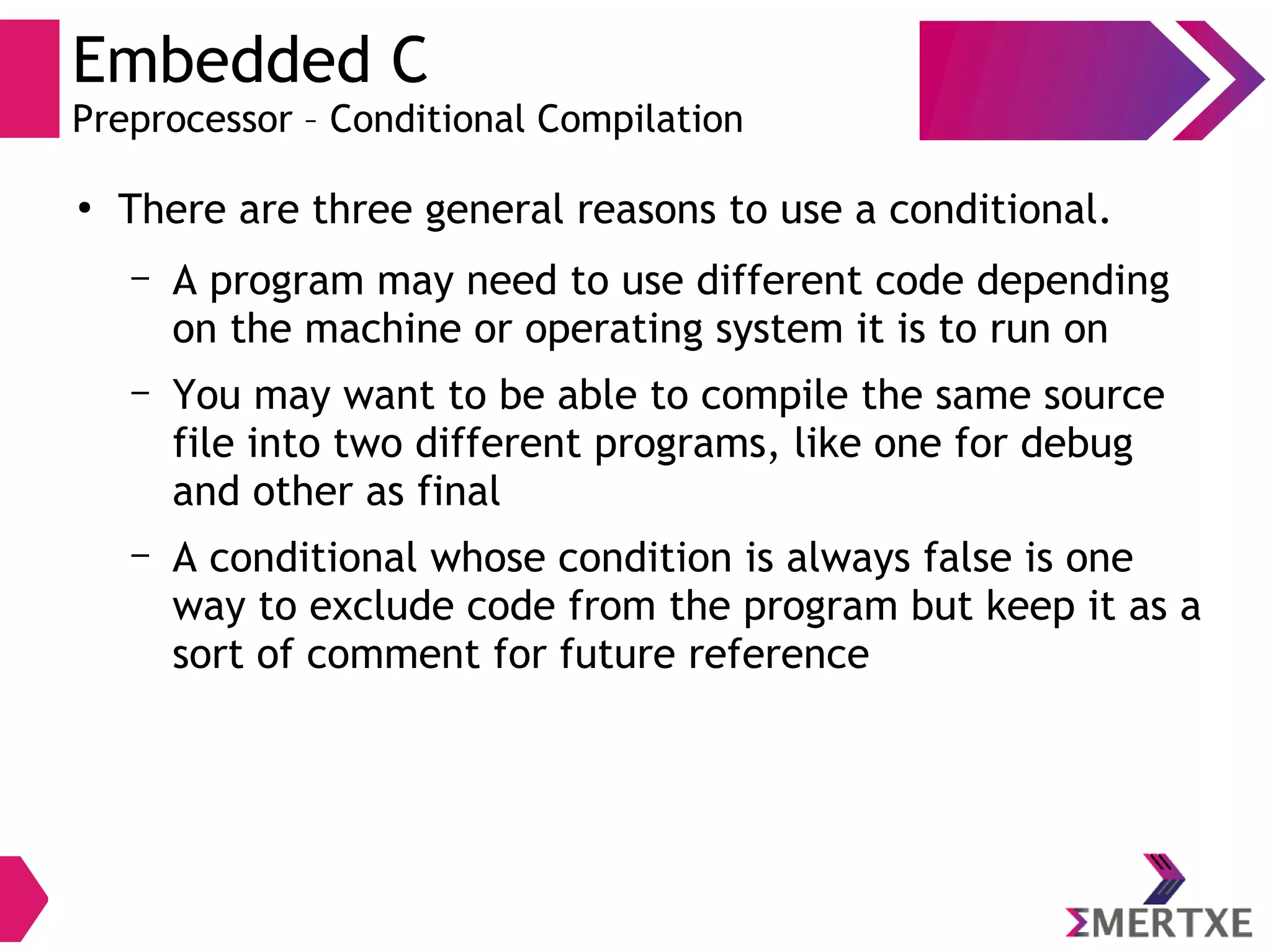 Embedded C
Preprocessor – Conditional Compilation
●
There are three general reasons to use a conditional.
– A program may need to use different code depending
on the machine or operating system it is to run on
– You may want to be able to compile the same source
file into two different programs, like one for debug
and other as final
– A conditional whose condition is always false is one
way to exclude code from the program but keep it as a
sort of comment for future reference
 