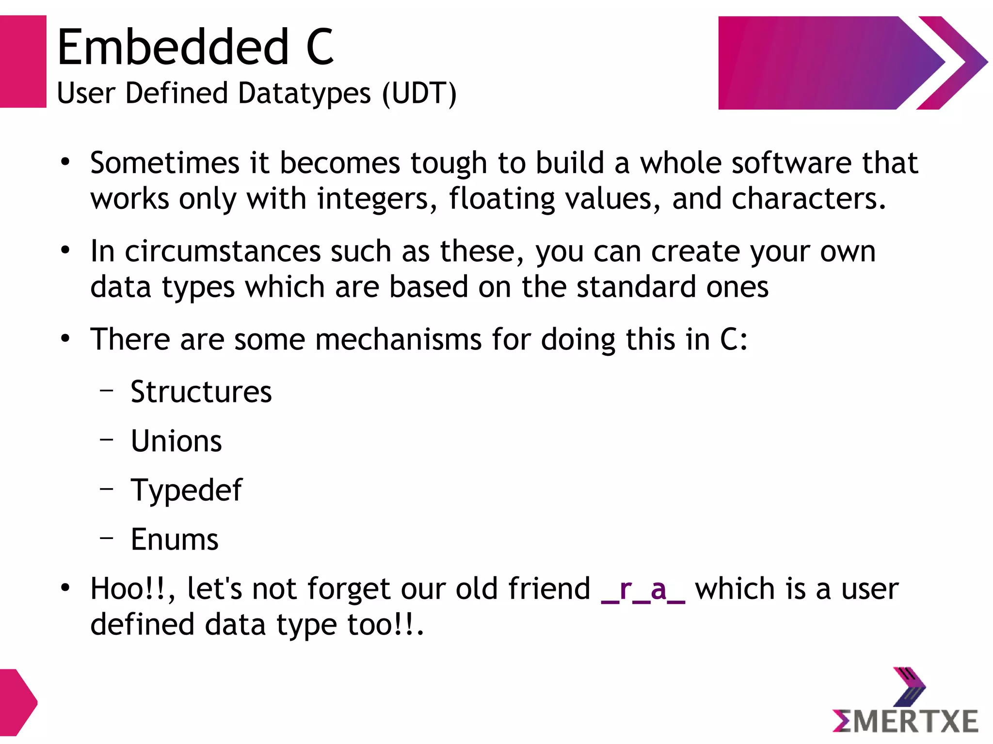 Embedded C
User Defined Datatypes (UDT)
●
Sometimes it becomes tough to build a whole software that
works only with integers, floating values, and characters.
●
In circumstances such as these, you can create your own
data types which are based on the standard ones
●
There are some mechanisms for doing this in C:
– Structures
– Unions
– Typedef
– Enums
●
Hoo!!, let's not forget our old friend _r_a_ which is a user
defined data type too!!.
 