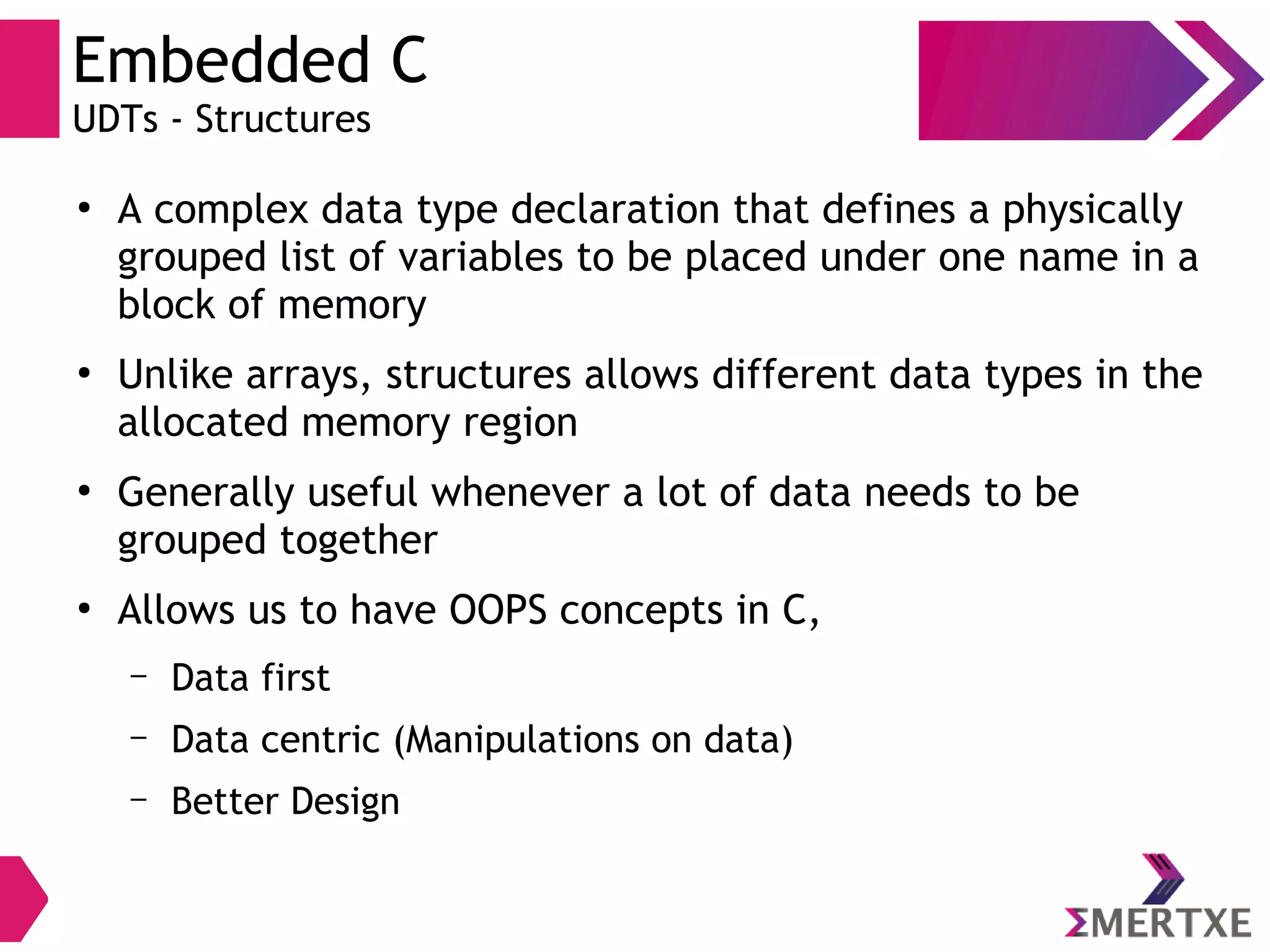 Embedded C
UDTs - Structures
●
A complex data type declaration that defines a physically
grouped list of variables to be placed under one name in a
block of memory
●
Unlike arrays, structures allows different data types in the
allocated memory region
●
Generally useful whenever a lot of data needs to be
grouped together
●
Allows us to have OOPS concepts in C,
– Data first
– Data centric (Manipulations on data)
– Better Design
 
