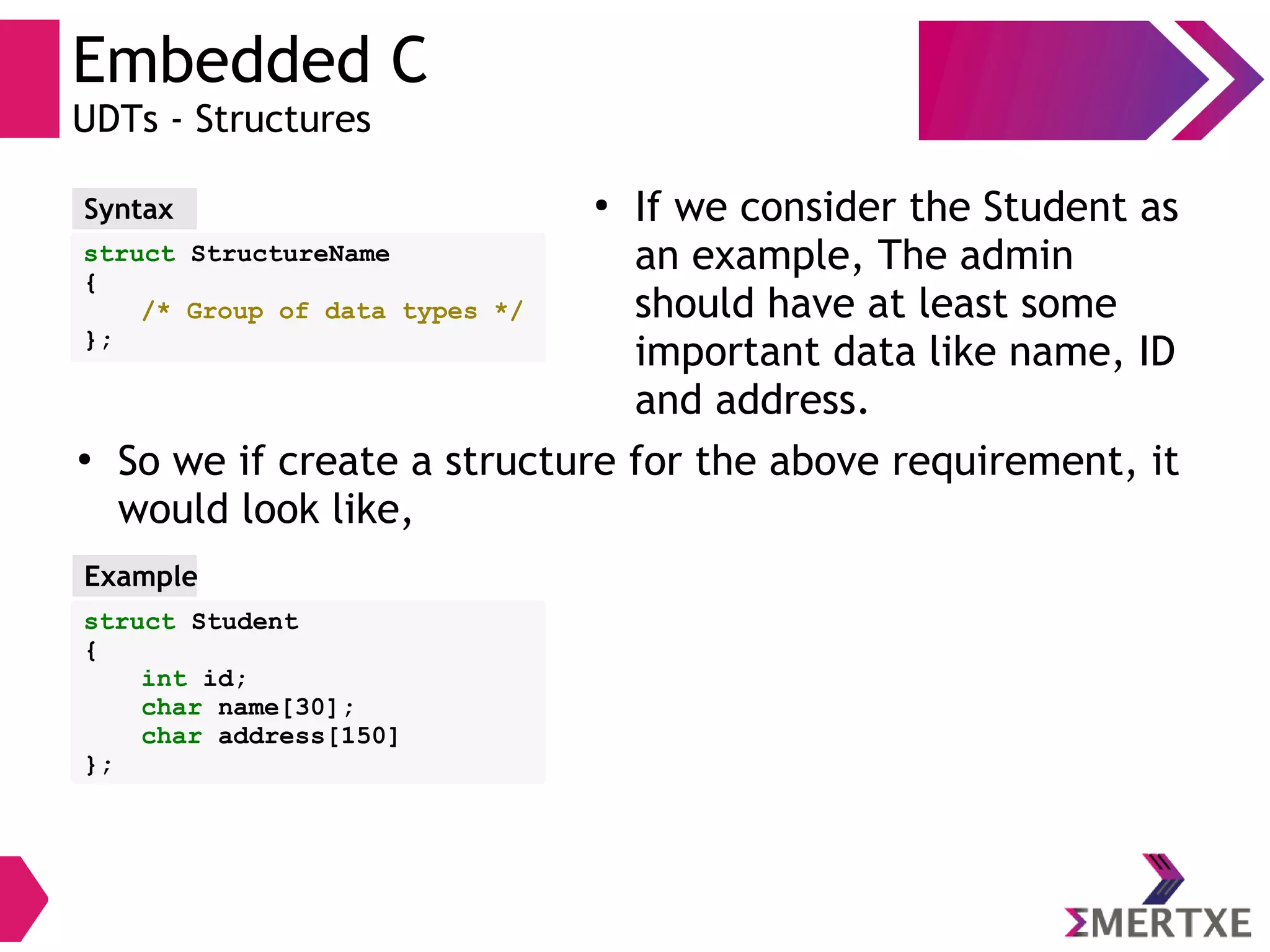 Embedded C
UDTs - Structures
struct StructureName
{
/* Group of data types */
};
Syntax
●
So we if create a structure for the above requirement, it
would look like,
struct Student
{
int id;
char name[30];
char address[150]
};
Example
●
If we consider the Student as
an example, The admin
should have at least some
important data like name, ID
and address.
 