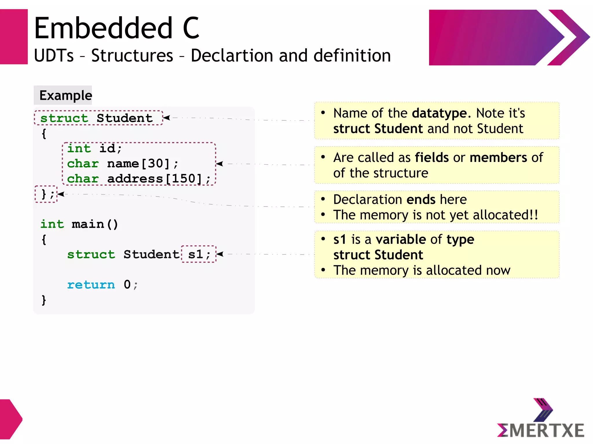 Embedded C
UDTs – Structures – Declartion and definition
struct Student
{
int id;
char name[30];
char address[150];
};
int main()
{
struct Student s1;
return 0;
}
Example
●
Name of the datatype. Note it's
struct Student and not Student
●
Are called as fields or members of
of the structure
●
Declaration ends here
●
The memory is not yet allocated!!
●
s1 is a variable of type
struct Student
●
The memory is allocated now
 