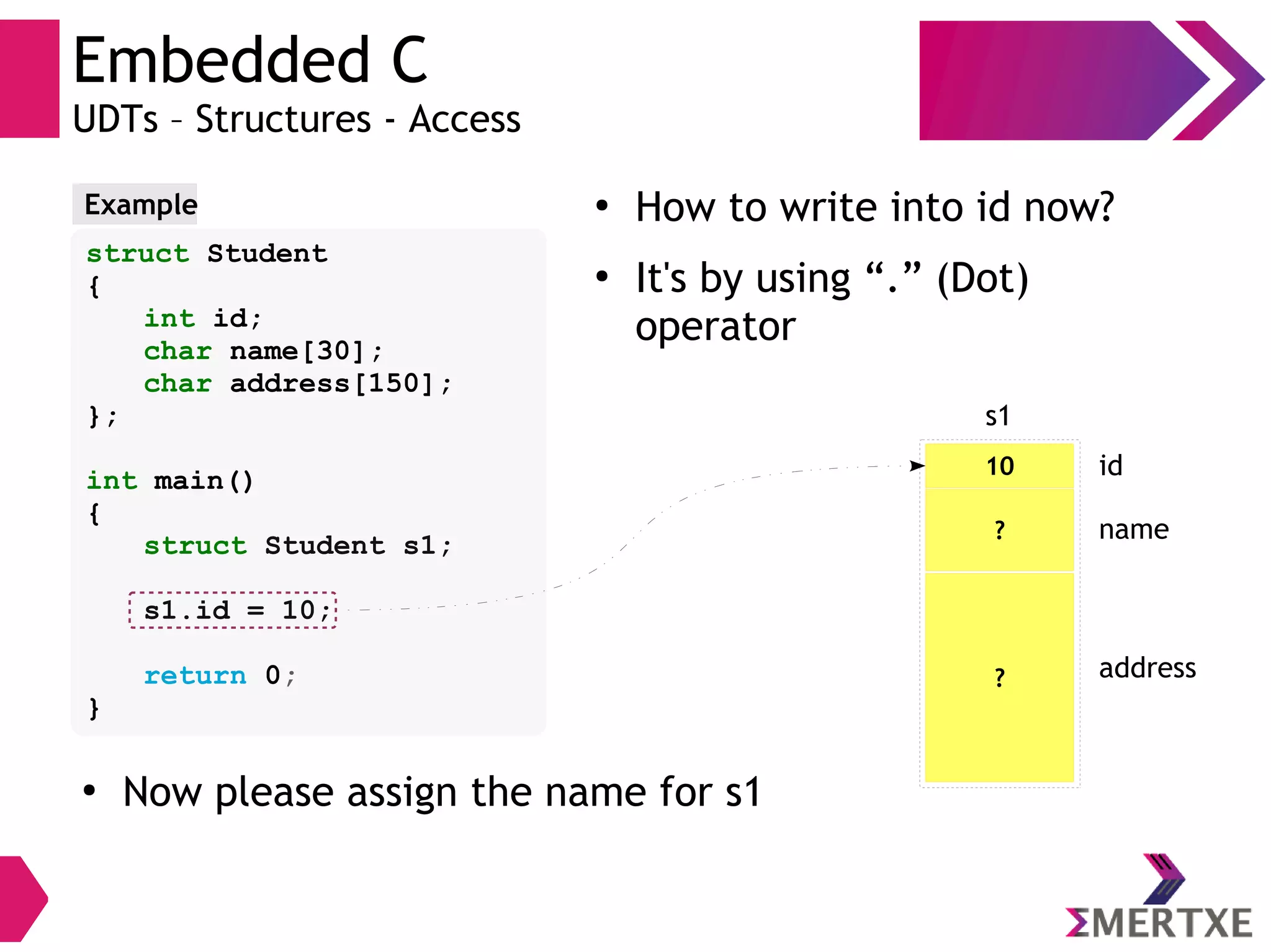 Embedded C
UDTs – Structures - Access
struct Student
{
int id;
char name[30];
char address[150];
};
int main()
{
struct Student s1;
s1.id = 10;
return 0;
}
Example ●
How to write into id now?
●
It's by using “.” (Dot)
operator
10
s1
id
? name
? address
●
Now please assign the name for s1
 