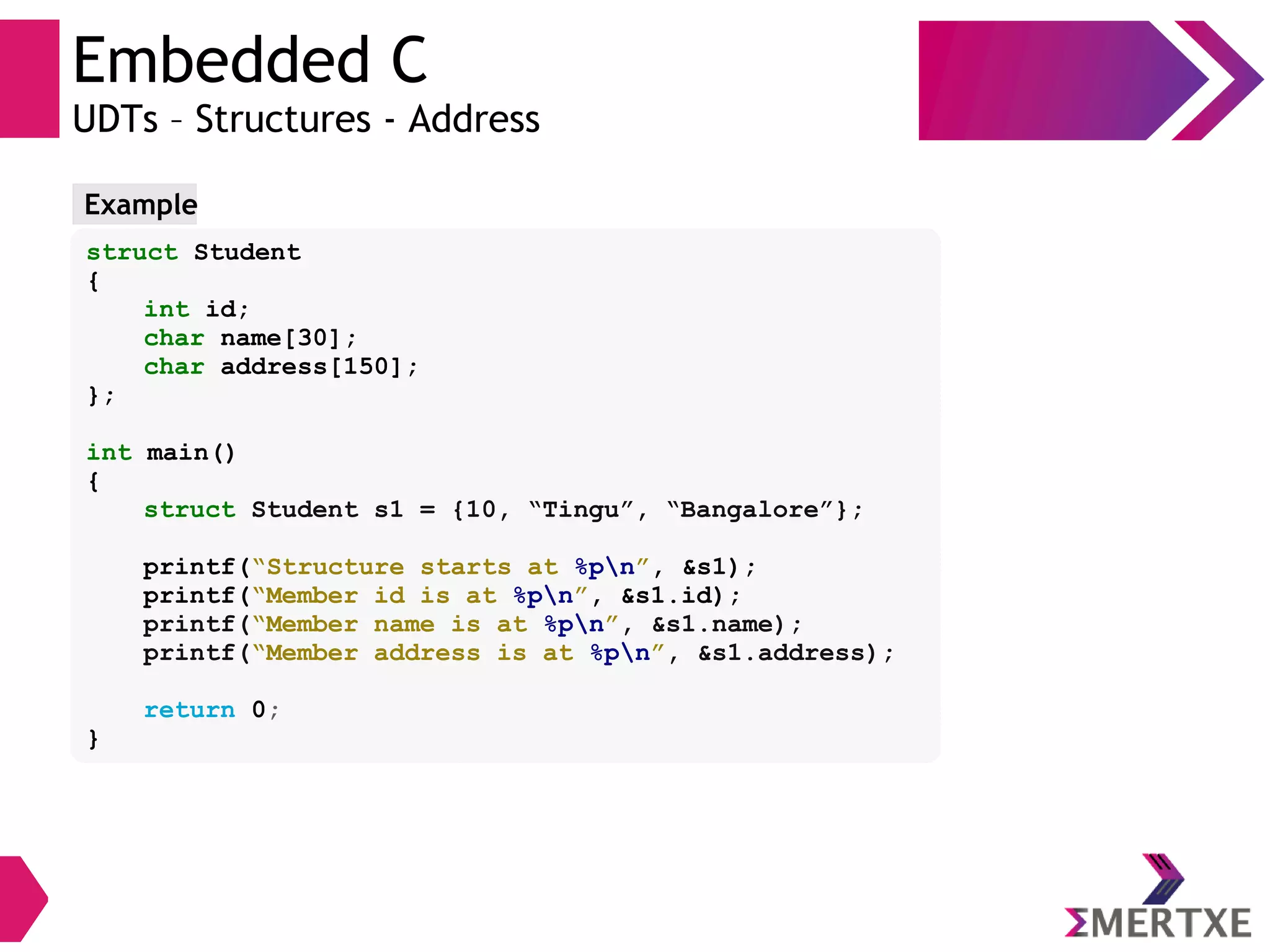 Embedded C
UDTs – Structures - Address
struct Student
{
int id;
char name[30];
char address[150];
};
int main()
{
struct Student s1 = {10, “Tingu”, “Bangalore”};
printf(“Structure starts at %pn”, &s1);
printf(“Member id is at %pn”, &s1.id);
printf(“Member name is at %pn”, &s1.name);
printf(“Member address is at %pn”, &s1.address);
return 0;
}
Example
 