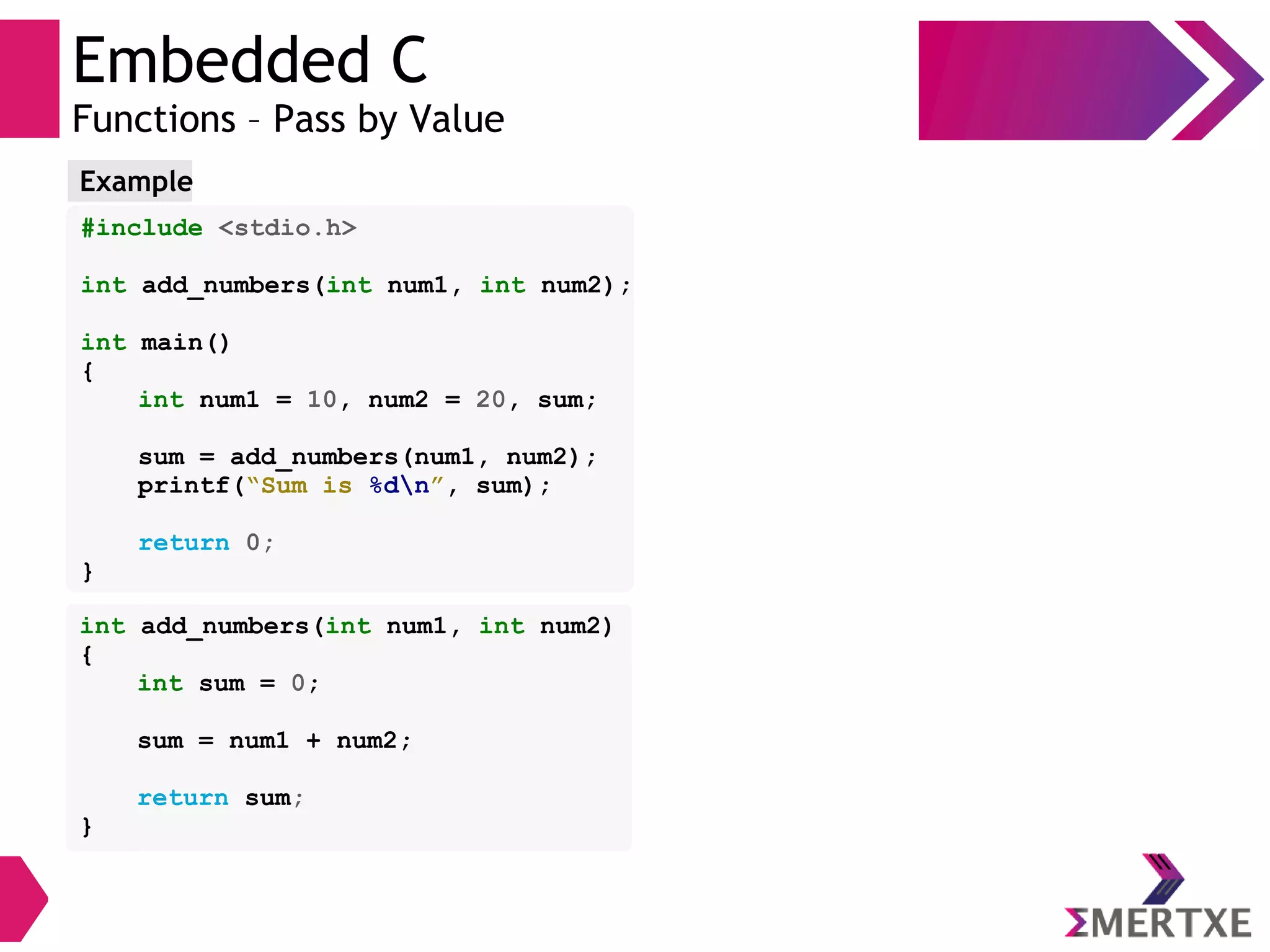 Embedded C
Functions – Pass by Value
#include <stdio.h>
int add_numbers(int num1, int num2);
int main()
{
int num1 = 10, num2 = 20, sum;
sum = add_numbers(num1, num2);
printf(“Sum is %dn”, sum);
return 0;
}
Example
int add_numbers(int num1, int num2)
{
int sum = 0;
sum = num1 + num2;
return sum;
}
 
