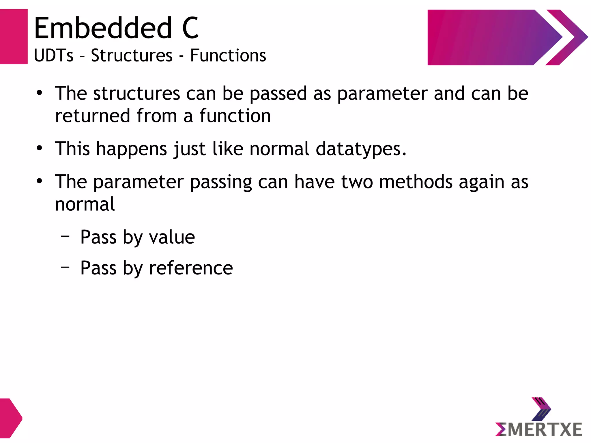 Embedded C
UDTs – Structures - Functions
●
The structures can be passed as parameter and can be
returned from a function
●
This happens just like normal datatypes.
●
The parameter passing can have two methods again as
normal
– Pass by value
– Pass by reference
 