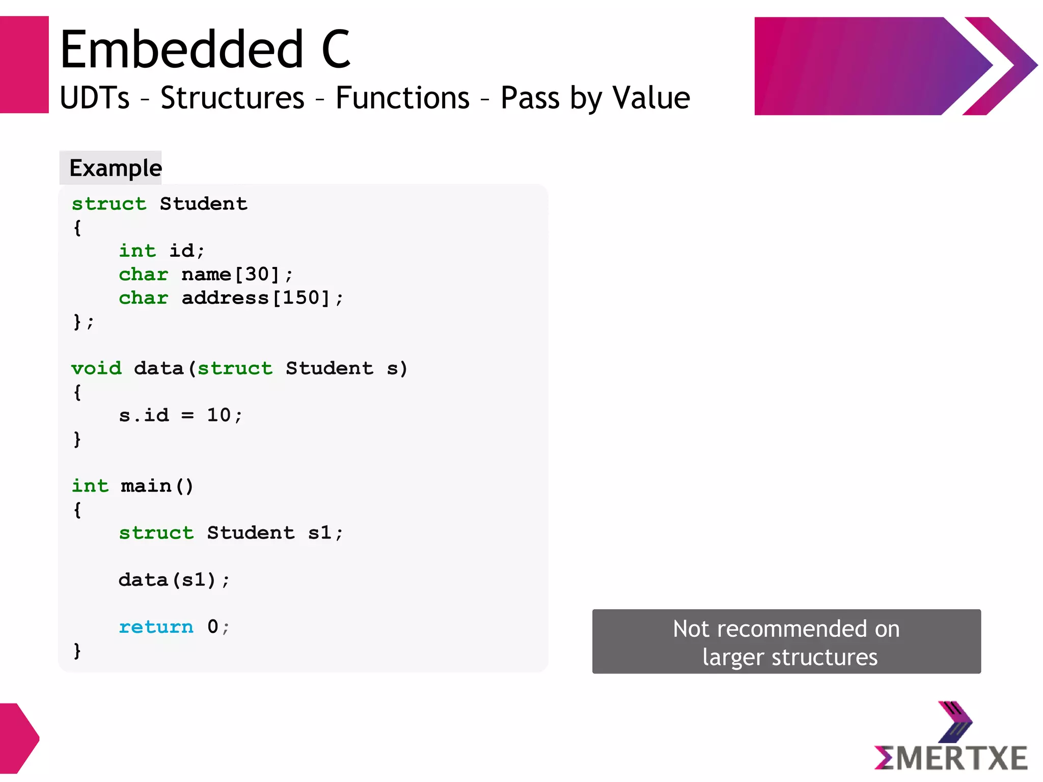 Embedded C
UDTs – Structures – Functions – Pass by Value
struct Student
{
int id;
char name[30];
char address[150];
};
void data(struct Student s)
{
s.id = 10;
}
int main()
{
struct Student s1;
data(s1);
return 0;
}
Example
Not recommended on
larger structures
 