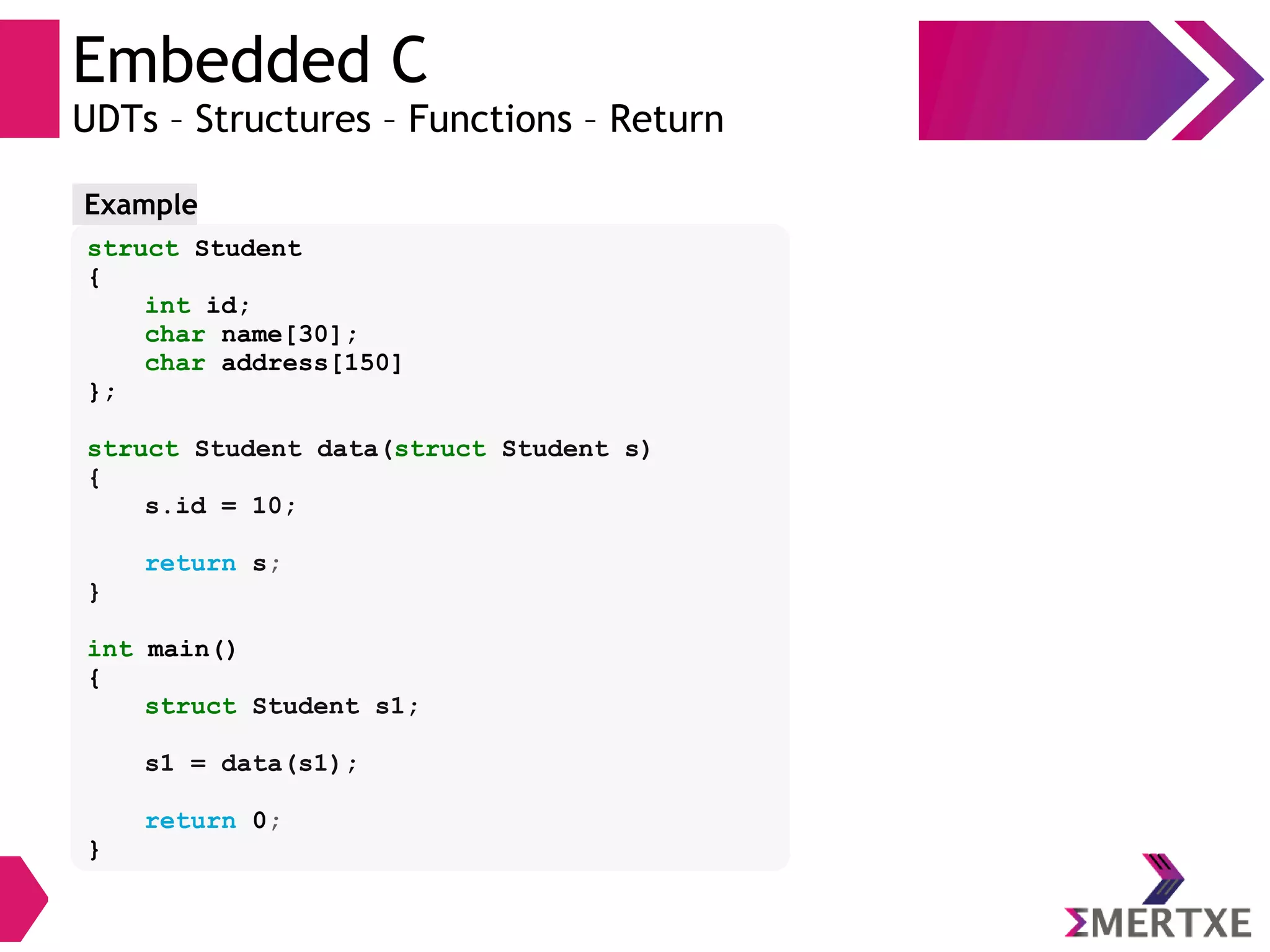 Embedded C
UDTs – Structures – Functions – Return
struct Student
{
int id;
char name[30];
char address[150]
};
struct Student data(struct Student s)
{
s.id = 10;
return s;
}
int main()
{
struct Student s1;
s1 = data(s1);
return 0;
}
Example
 