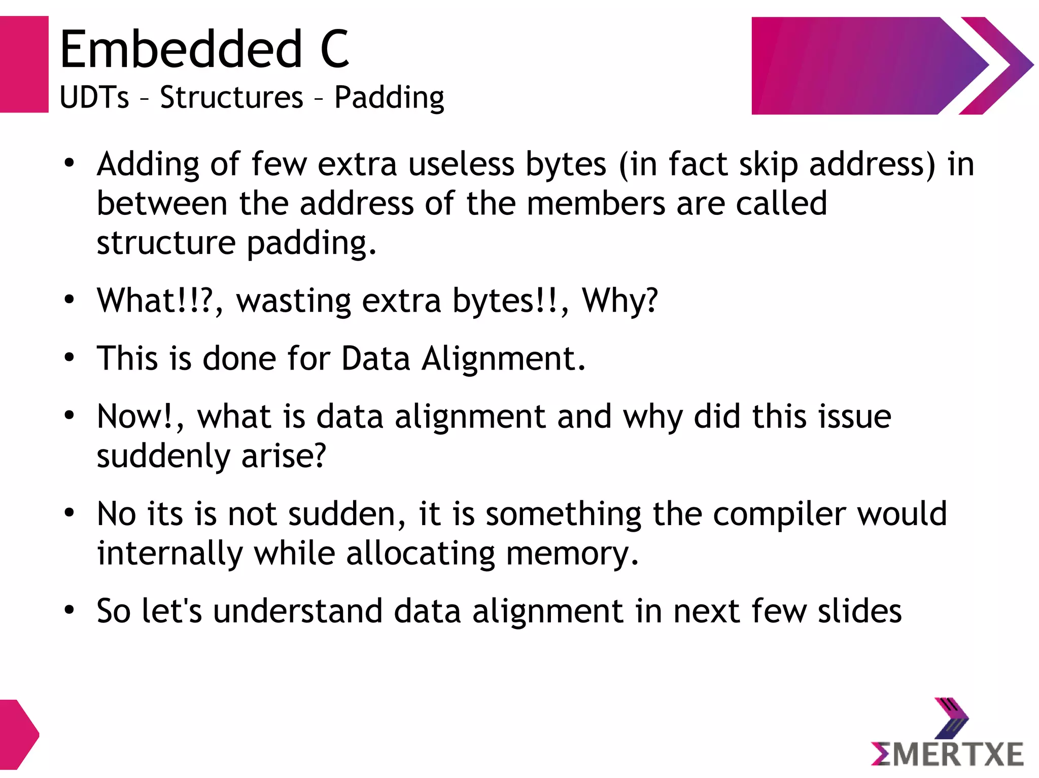 Embedded C
UDTs – Structures – Padding
●
Adding of few extra useless bytes (in fact skip address) in
between the address of the members are called
structure padding.
●
What!!?, wasting extra bytes!!, Why?
●
This is done for Data Alignment.
●
Now!, what is data alignment and why did this issue
suddenly arise?
●
No its is not sudden, it is something the compiler would
internally while allocating memory.
●
So let's understand data alignment in next few slides
 
