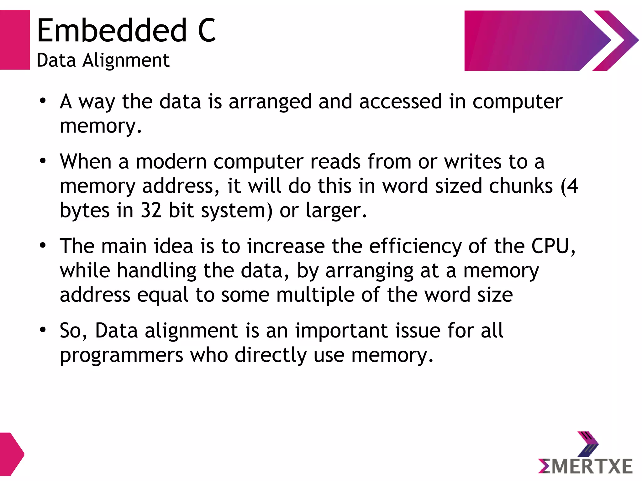 Embedded C
Data Alignment
●
A way the data is arranged and accessed in computer
memory.
●
When a modern computer reads from or writes to a
memory address, it will do this in word sized chunks (4
bytes in 32 bit system) or larger.
●
The main idea is to increase the efficiency of the CPU,
while handling the data, by arranging at a memory
address equal to some multiple of the word size
●
So, Data alignment is an important issue for all
programmers who directly use memory.
 