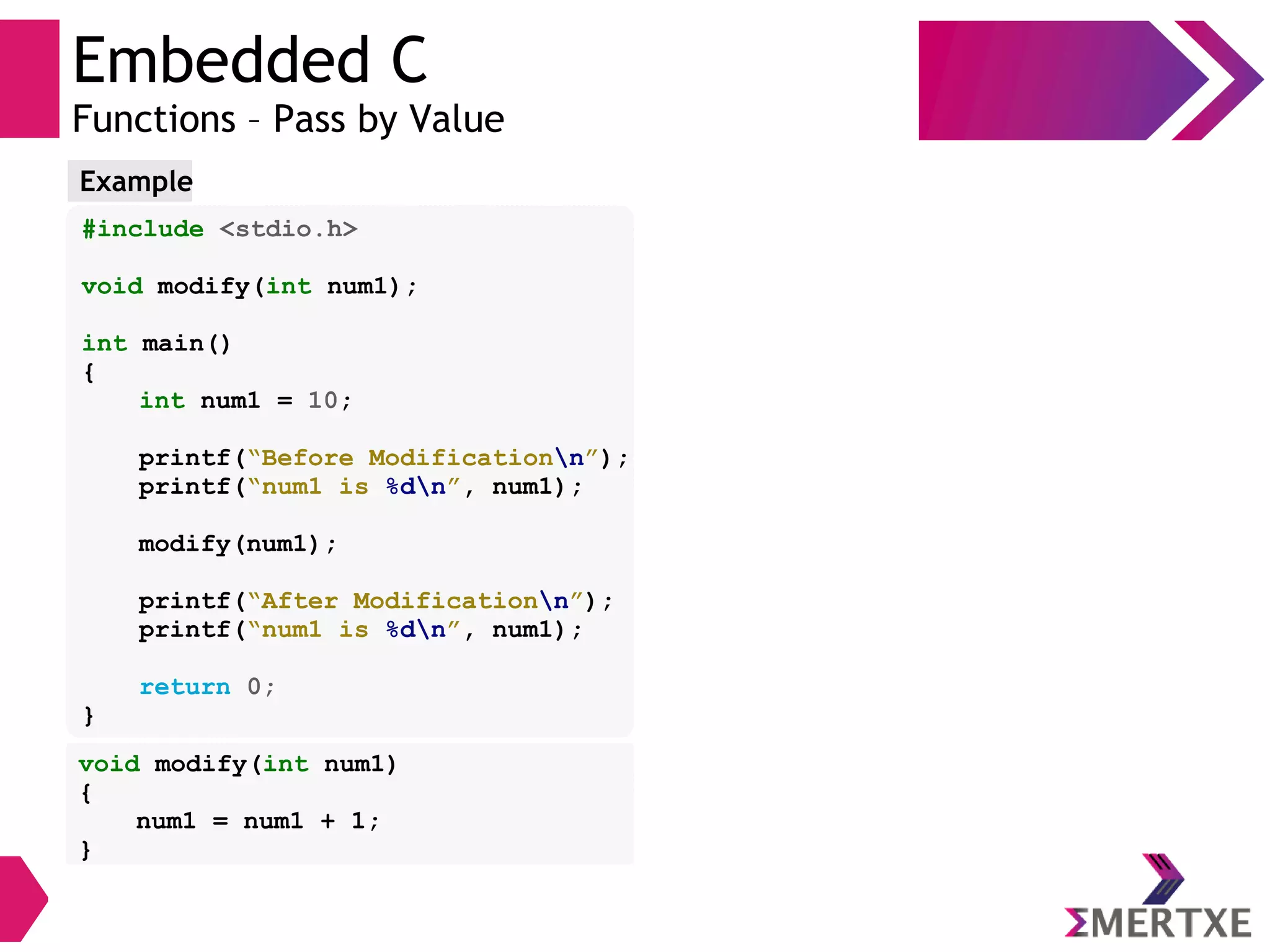 Embedded C
Functions – Pass by Value
#include <stdio.h>
void modify(int num1);
int main()
{
int num1 = 10;
printf(“Before Modificationn”);
printf(“num1 is %dn”, num1);
modify(num1);
printf(“After Modificationn”);
printf(“num1 is %dn”, num1);
return 0;
}
Example
void modify(int num1)
{
num1 = num1 + 1;
}
 