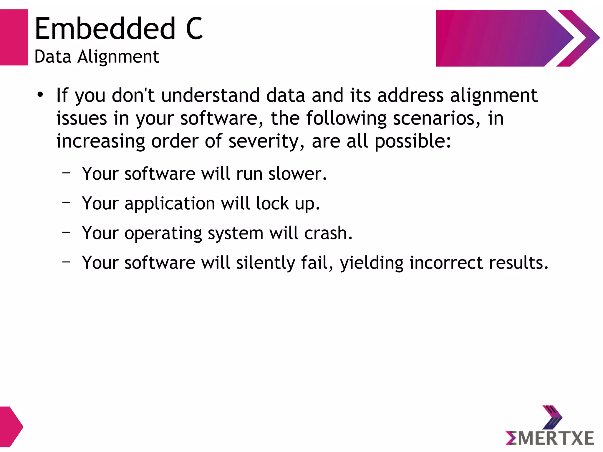 Embedded C
Data Alignment
●
If you don't understand data and its address alignment
issues in your software, the following scenarios, in
increasing order of severity, are all possible:
– Your software will run slower.
– Your application will lock up.
– Your operating system will crash.
– Your software will silently fail, yielding incorrect results.
 