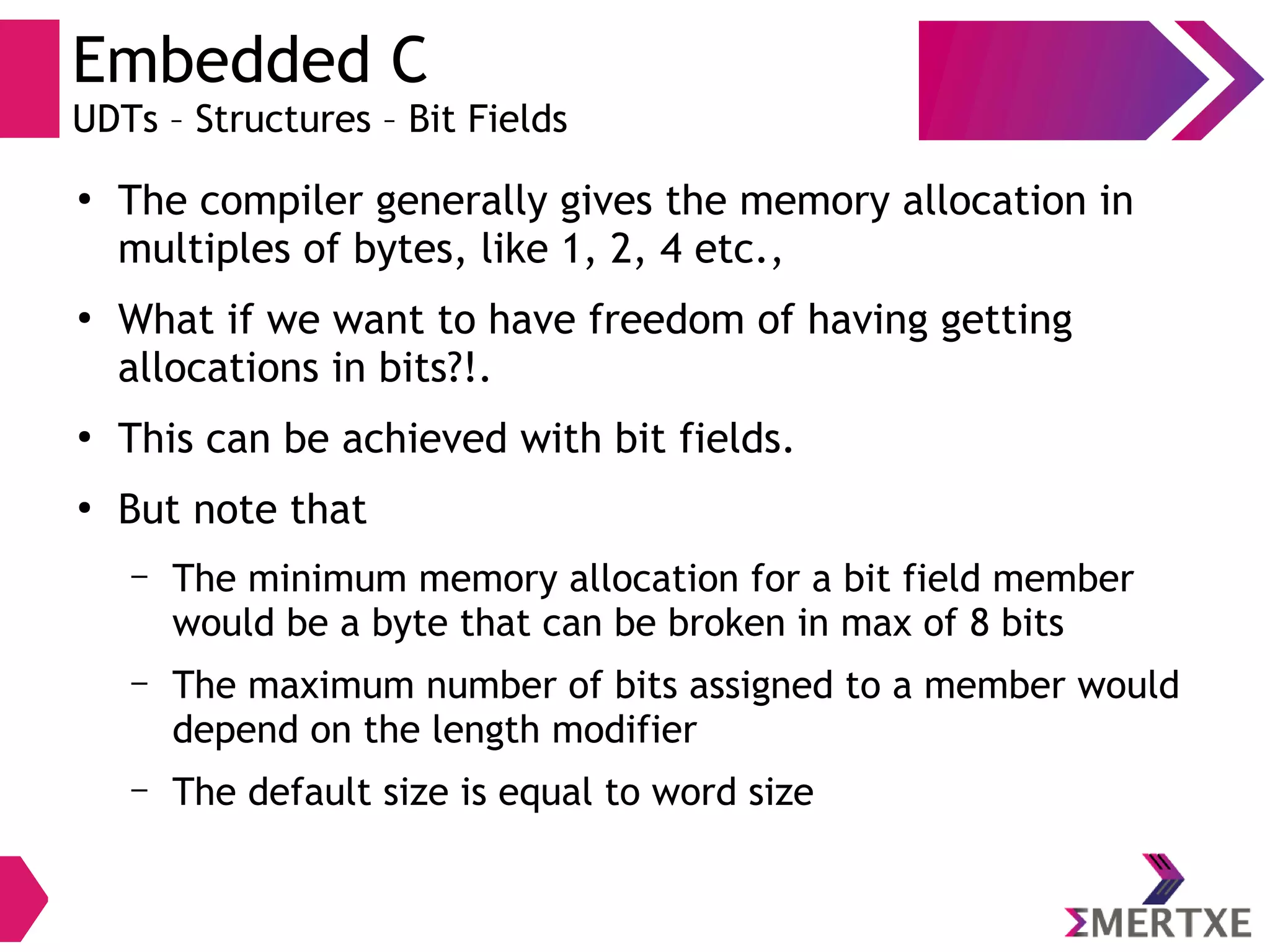 Embedded C
UDTs – Structures – Bit Fields
●
The compiler generally gives the memory allocation in
multiples of bytes, like 1, 2, 4 etc.,
●
What if we want to have freedom of having getting
allocations in bits?!.
●
This can be achieved with bit fields.
●
But note that
– The minimum memory allocation for a bit field member
would be a byte that can be broken in max of 8 bits
– The maximum number of bits assigned to a member would
depend on the length modifier
– The default size is equal to word size
 