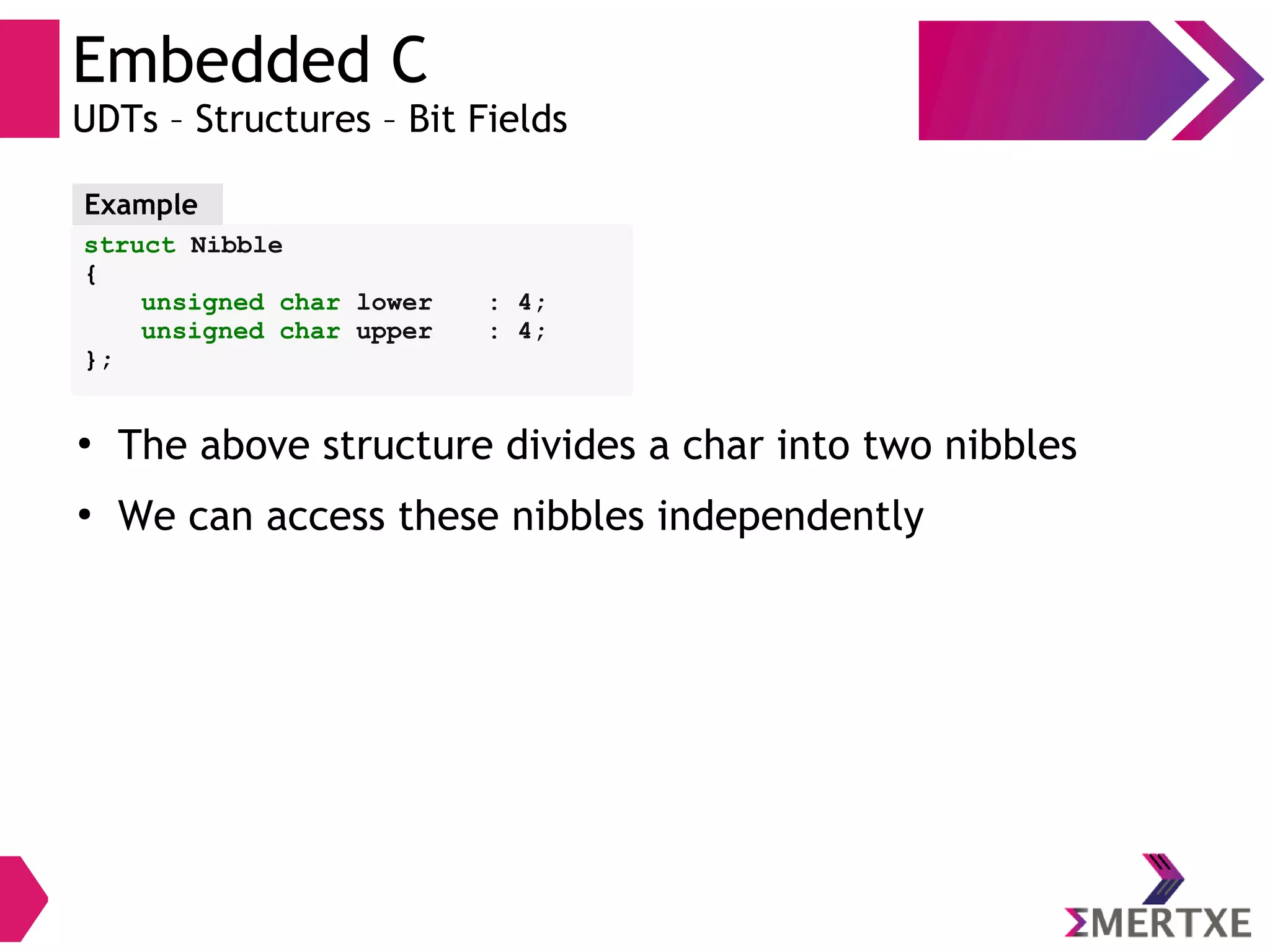 Embedded C
UDTs – Structures – Bit Fields
struct Nibble
{
unsigned char lower : 4;
unsigned char upper : 4;
};
Example
●
The above structure divides a char into two nibbles
●
We can access these nibbles independently
 