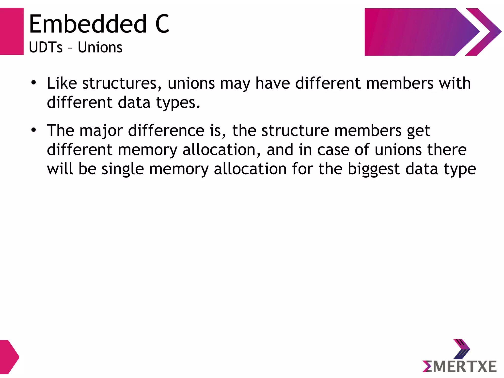 Embedded C
UDTs – Unions
●
Like structures, unions may have different members with
different data types.
●
The major difference is, the structure members get
different memory allocation, and in case of unions there
will be single memory allocation for the biggest data type
 