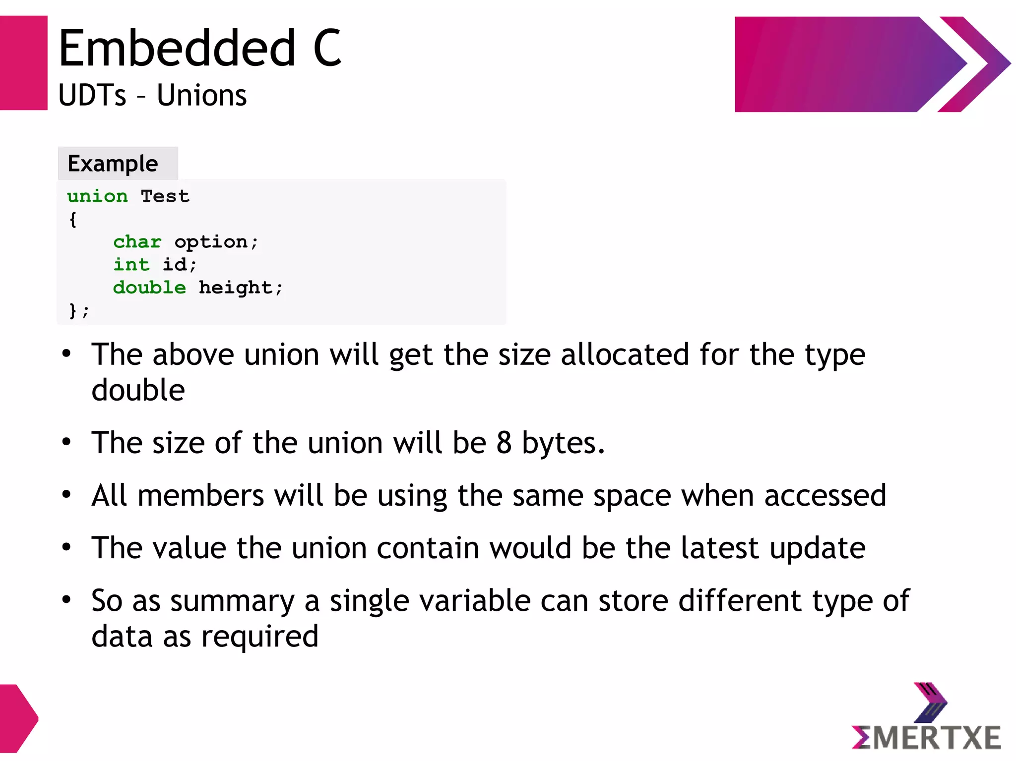 Embedded C
UDTs – Unions
union Test
{
char option;
int id;
double height;
};
Example
●
The above union will get the size allocated for the type
double
●
The size of the union will be 8 bytes.
●
All members will be using the same space when accessed
●
The value the union contain would be the latest update
●
So as summary a single variable can store different type of
data as required
 
