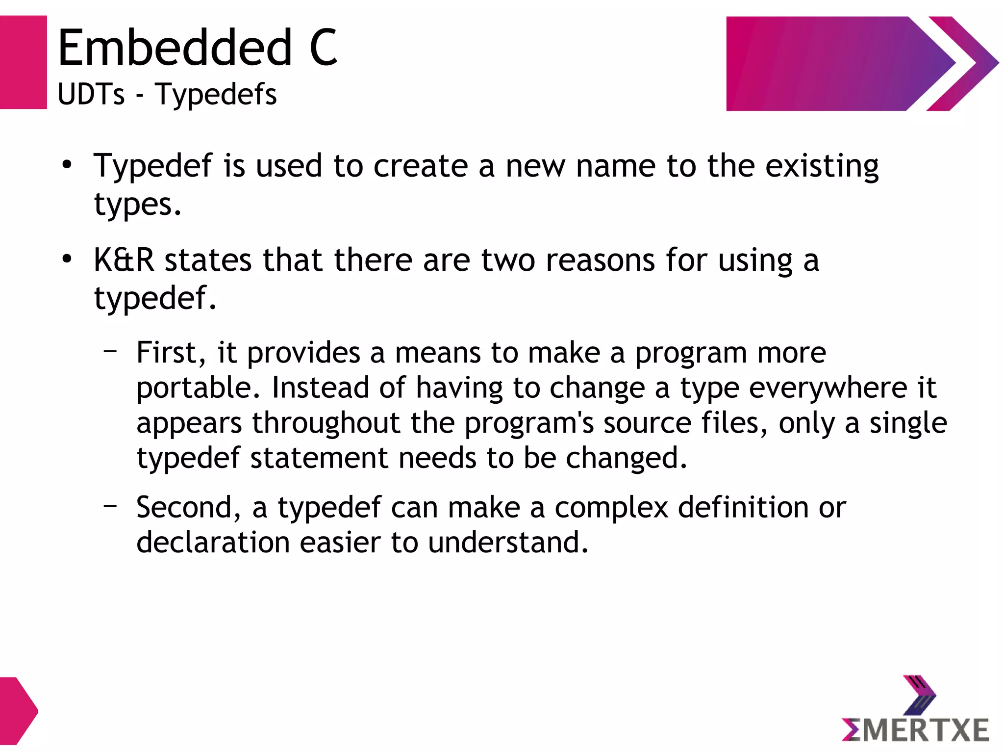 Embedded C
UDTs - Typedefs
●
Typedef is used to create a new name to the existing
types.
●
K&R states that there are two reasons for using a
typedef.
– First, it provides a means to make a program more
portable. Instead of having to change a type everywhere it
appears throughout the program's source files, only a single
typedef statement needs to be changed.
– Second, a typedef can make a complex definition or
declaration easier to understand.
 