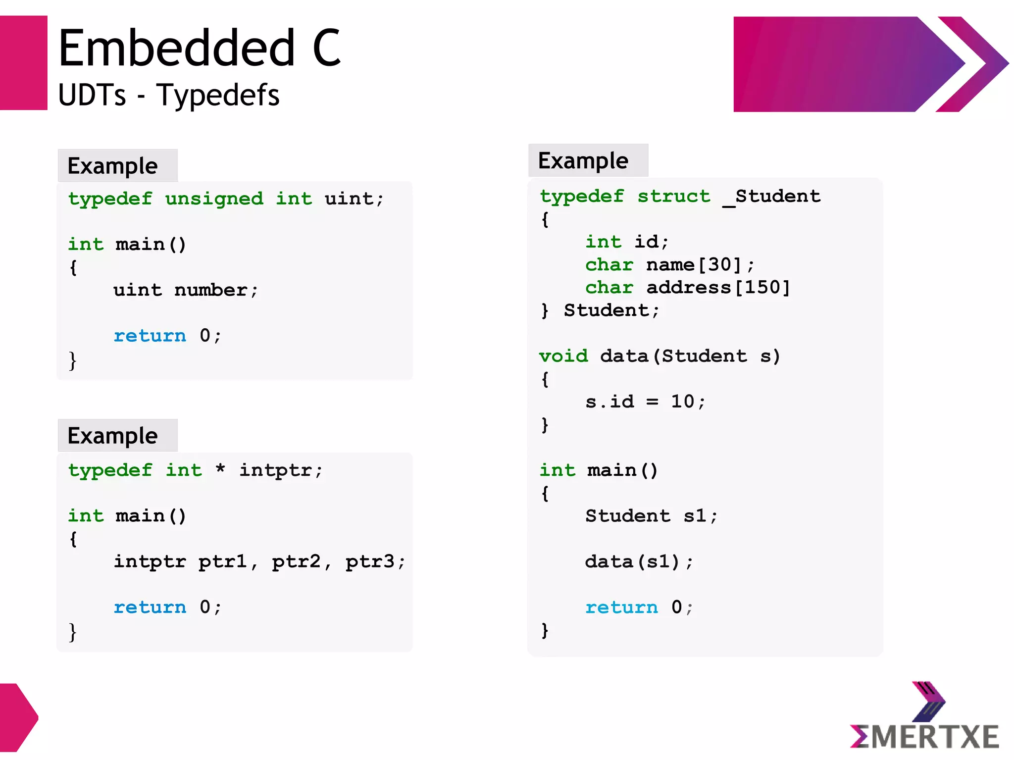 Embedded C
UDTs - Typedefs
typedef unsigned int uint;
int main()
{
uint number;
return 0;
}
Example
typedef int * intptr;
int main()
{
intptr ptr1, ptr2, ptr3;
return 0;
}
Example
typedef struct _Student
{
int id;
char name[30];
char address[150]
} Student;
void data(Student s)
{
s.id = 10;
}
int main()
{
Student s1;
data(s1);
return 0;
}
Example
 