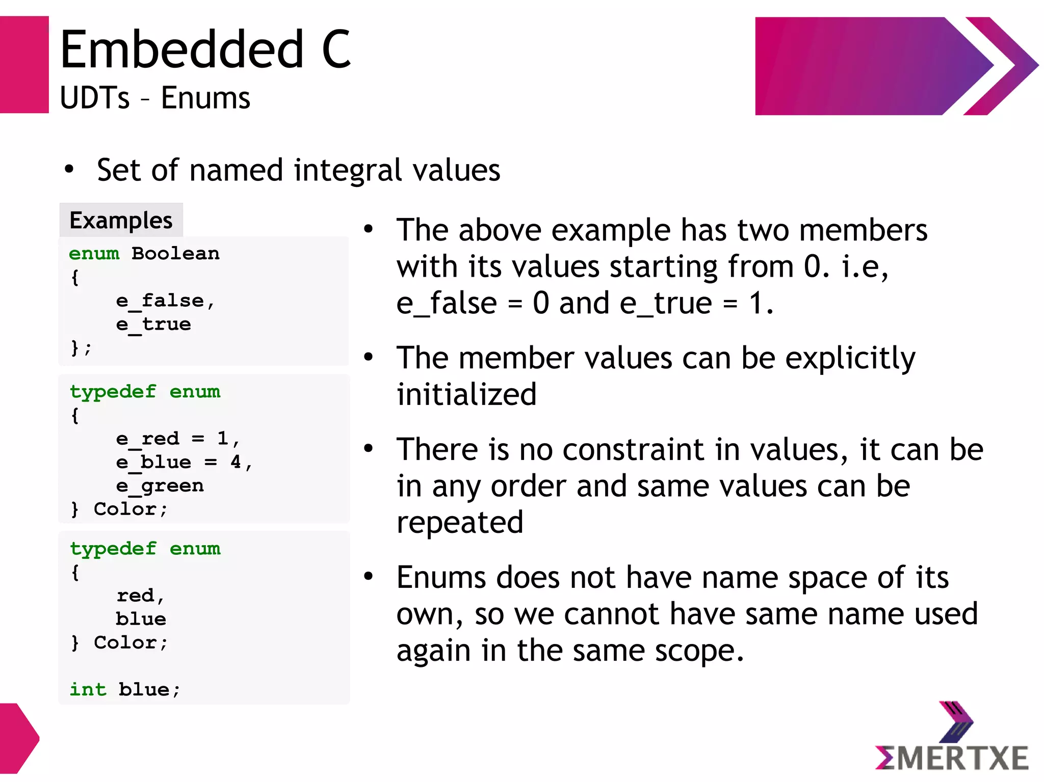 Embedded C
UDTs – Enums
●
Set of named integral values
enum Boolean
{
e_false,
e_true
};
Examples ●
The above example has two members
with its values starting from 0. i.e,
e_false = 0 and e_true = 1.
●
The member values can be explicitly
initialized
●
There is no constraint in values, it can be
in any order and same values can be
repeated
●
Enums does not have name space of its
own, so we cannot have same name used
again in the same scope.
typedef enum
{
e_red = 1,
e_blue = 4,
e_green
} Color;
typedef enum
{
red,
blue
} Color;
int blue;
 
