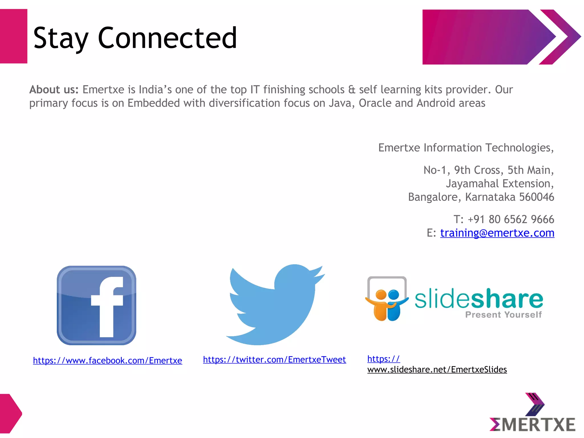 Stay Connected
https://www.facebook.com/Emertxe https://twitter.com/EmertxeTweet https://
www.slideshare.net/EmertxeSlides
About us: Emertxe is India’s one of the top IT finishing schools & self learning kits provider. Our
primary focus is on Embedded with diversification focus on Java, Oracle and Android areas
Emertxe Information Technologies,
No-1, 9th Cross, 5th Main,
Jayamahal Extension,
Bangalore, Karnataka 560046
T: +91 80 6562 9666
E: training@emertxe.com
 