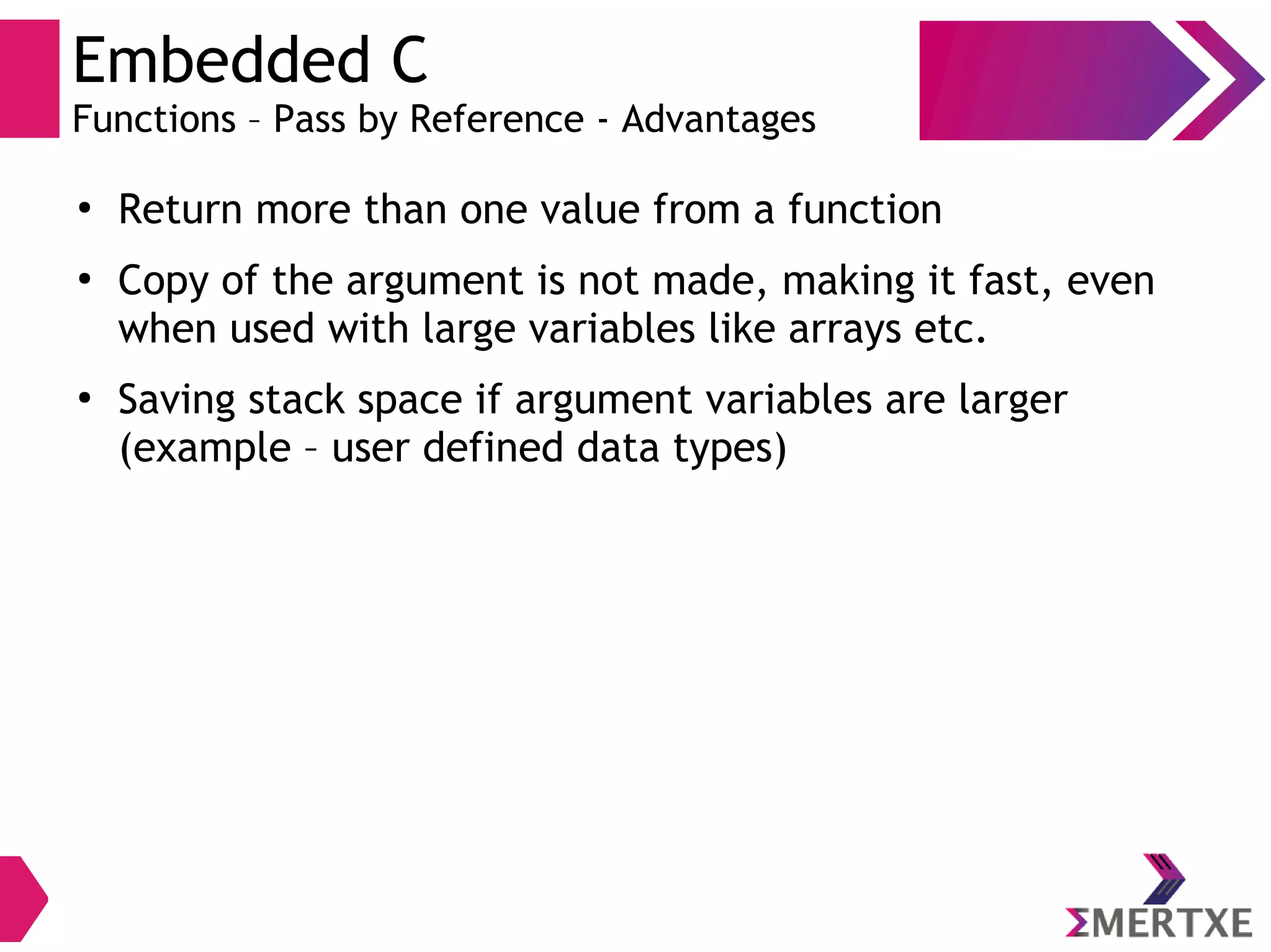 Embedded C
Functions – Pass by Reference - Advantages
●
Return more than one value from a function
●
Copy of the argument is not made, making it fast, even
when used with large variables like arrays etc.
●
Saving stack space if argument variables are larger
(example – user defined data types)
 