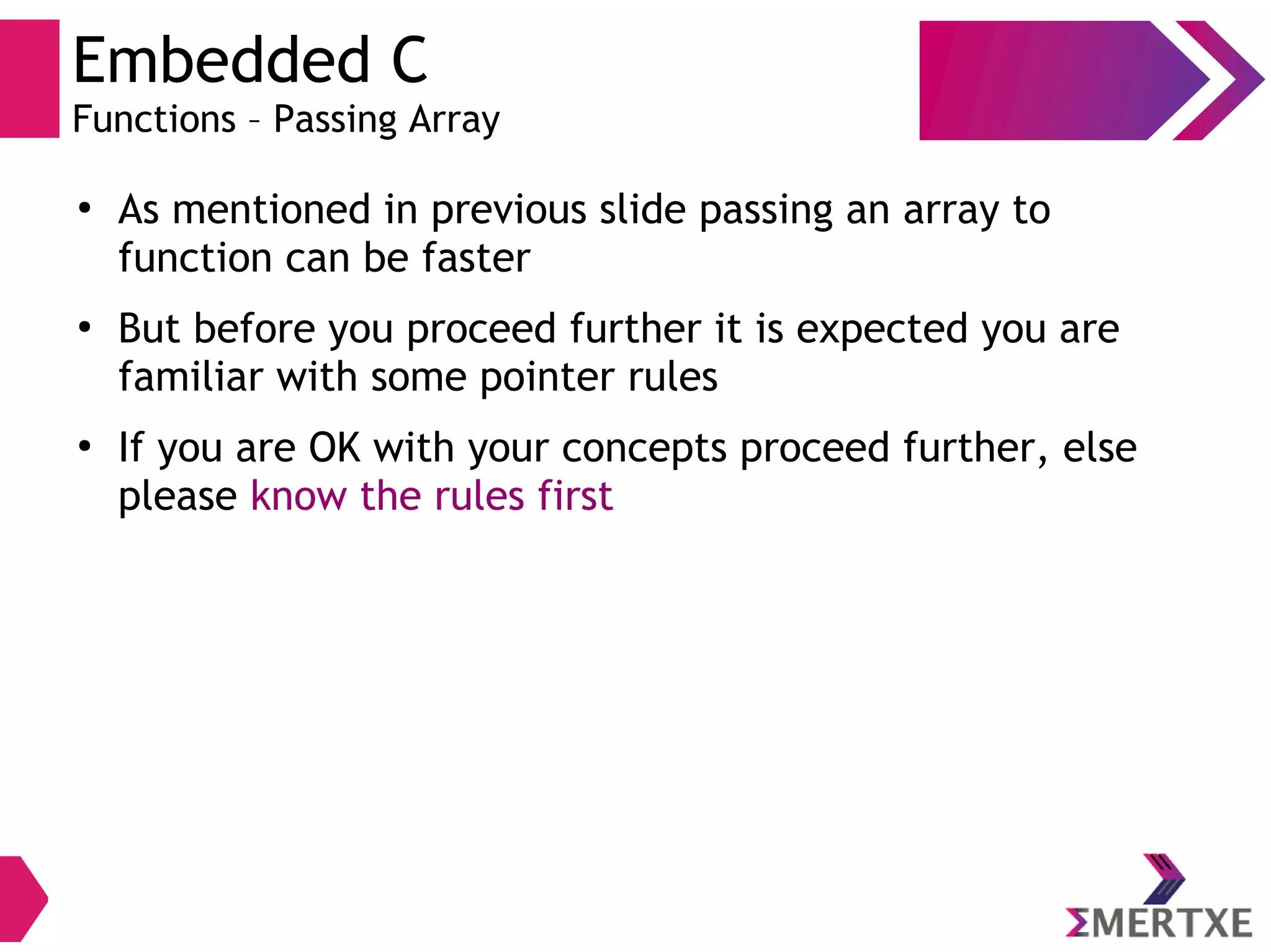 Embedded C
Functions – Passing Array
●
As mentioned in previous slide passing an array to
function can be faster
●
But before you proceed further it is expected you are
familiar with some pointer rules
●
If you are OK with your concepts proceed further, else
please know the rules first
 