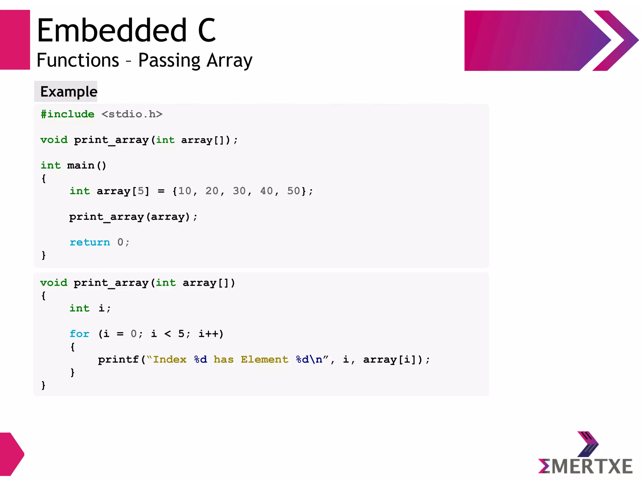Embedded C
Functions – Passing Array
#include <stdio.h>
void print_array(int array[]);
int main()
{
int array[5] = {10, 20, 30, 40, 50};
print_array(array);
return 0;
}
Example
void print_array(int array[])
{
int i;
for (i = 0; i < 5; i++)
{
printf(“Index %d has Element %dn”, i, array[i]);
}
}
 