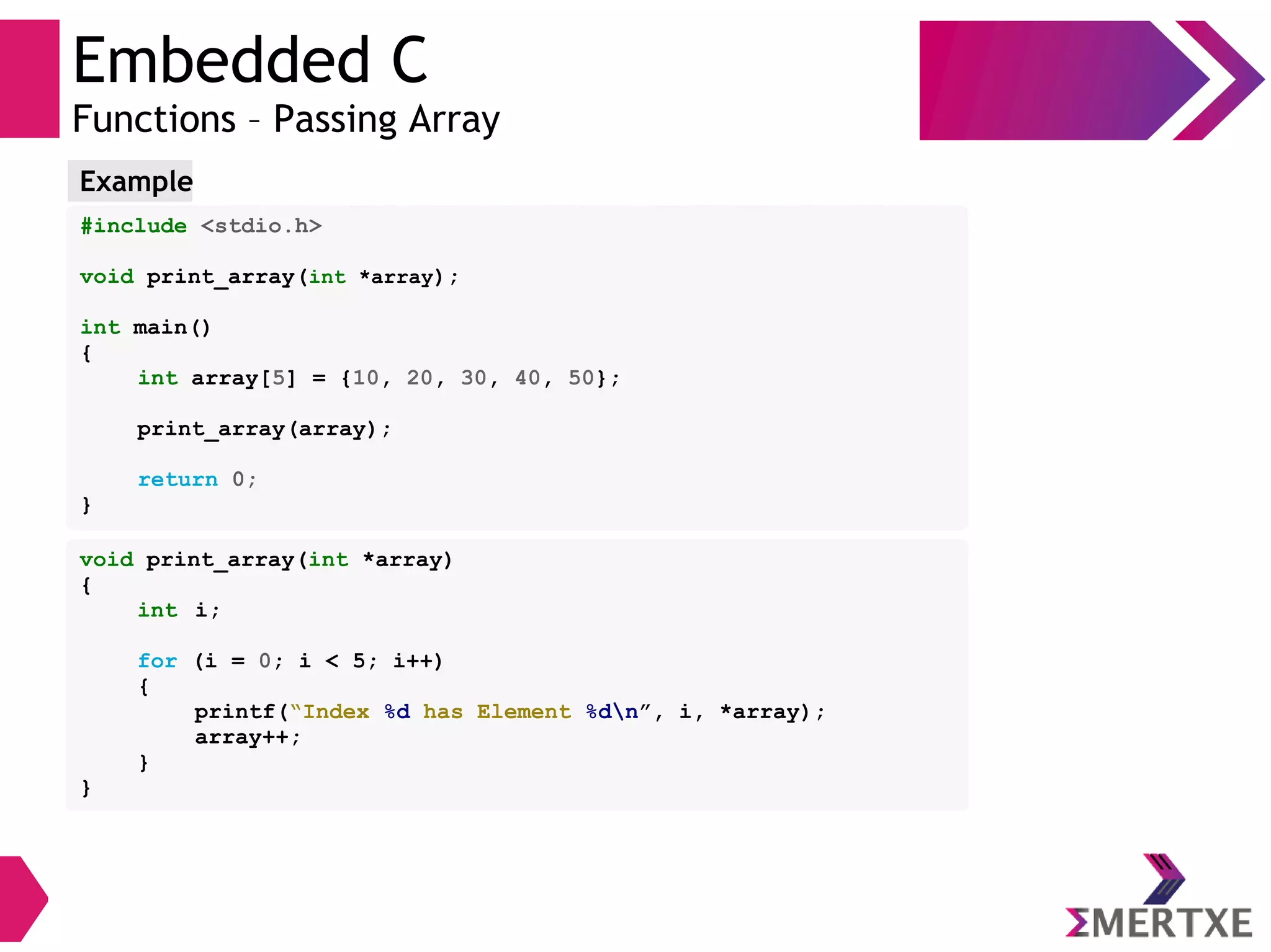 Embedded C
Functions – Passing Array
#include <stdio.h>
void print_array(int *array);
int main()
{
int array[5] = {10, 20, 30, 40, 50};
print_array(array);
return 0;
}
Example
void print_array(int *array)
{
int i;
for (i = 0; i < 5; i++)
{
printf(“Index %d has Element %dn”, i, *array);
array++;
}
}
 