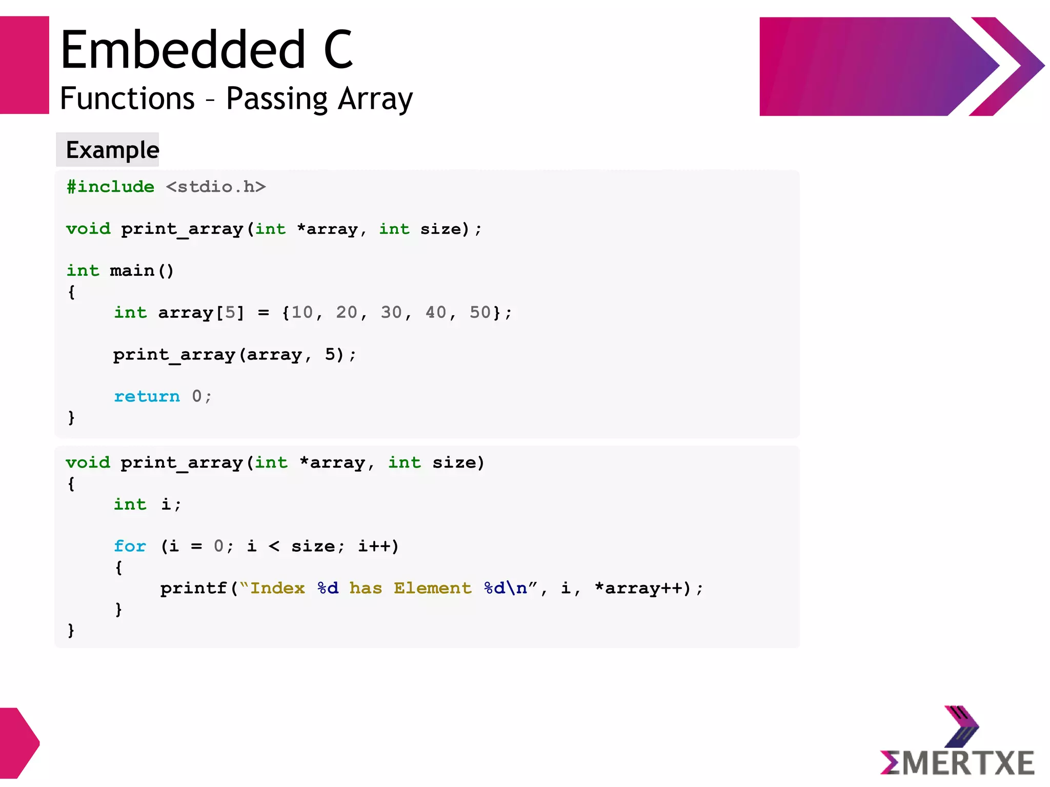 Embedded C
Functions – Passing Array
#include <stdio.h>
void print_array(int *array, int size);
int main()
{
int array[5] = {10, 20, 30, 40, 50};
print_array(array, 5);
return 0;
}
Example
void print_array(int *array, int size)
{
int i;
for (i = 0; i < size; i++)
{
printf(“Index %d has Element %dn”, i, *array++);
}
}
 