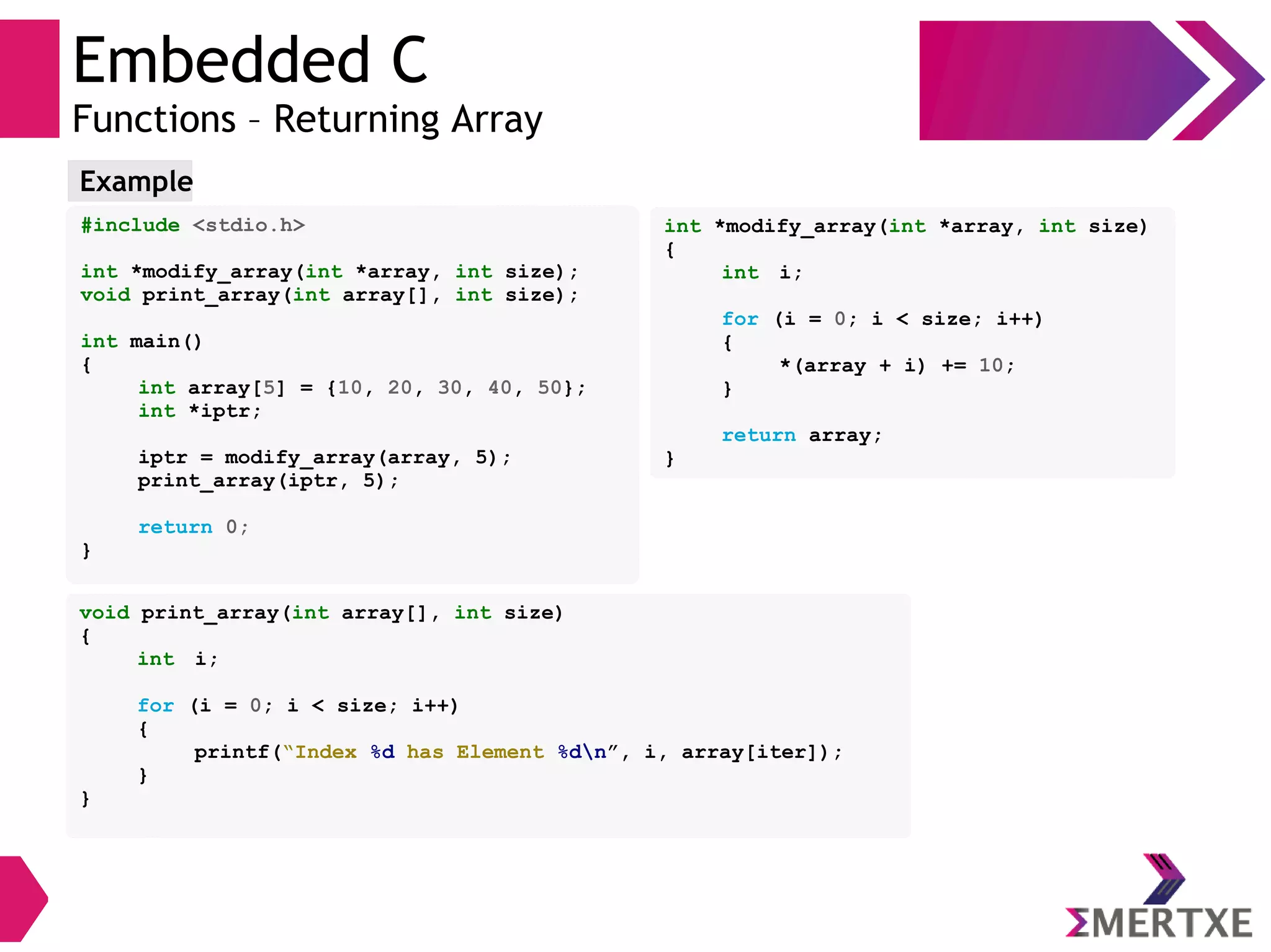 Embedded C
Functions – Returning Array
#include <stdio.h>
int *modify_array(int *array, int size);
void print_array(int array[], int size);
int main()
{
int array[5] = {10, 20, 30, 40, 50};
int *iptr;
iptr = modify_array(array, 5);
print_array(iptr, 5);
return 0;
}
Example
void print_array(int array[], int size)
{
int i;
for (i = 0; i < size; i++)
{
printf(“Index %d has Element %dn”, i, array[iter]);
}
}
int *modify_array(int *array, int size)
{
int i;
for (i = 0; i < size; i++)
{
*(array + i) += 10;
}
return array;
}
 