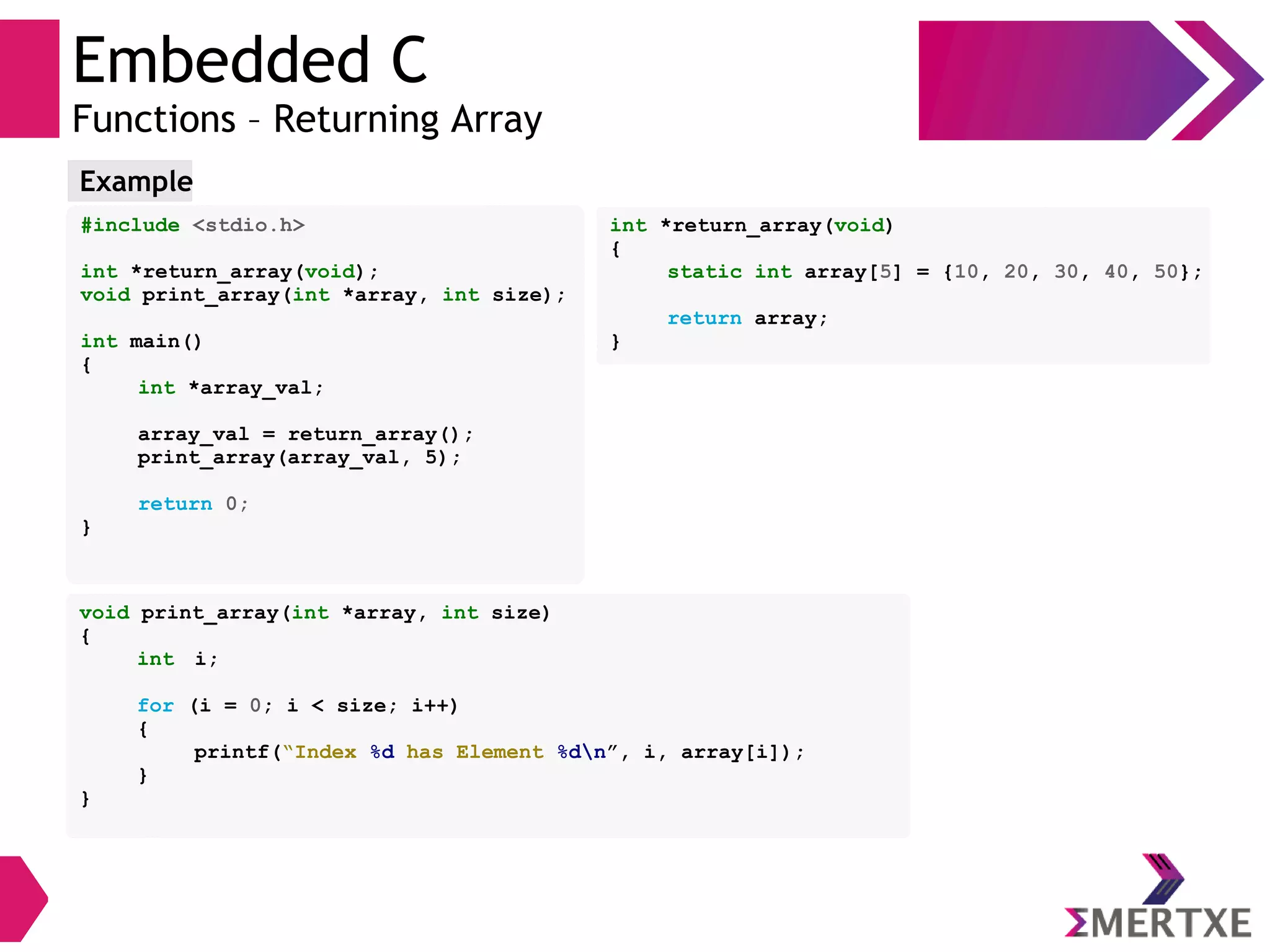 Embedded C
Functions – Returning Array
#include <stdio.h>
int *return_array(void);
void print_array(int *array, int size);
int main()
{
int *array_val;
array_val = return_array();
print_array(array_val, 5);
return 0;
}
Example
void print_array(int *array, int size)
{
int i;
for (i = 0; i < size; i++)
{
printf(“Index %d has Element %dn”, i, array[i]);
}
}
int *return_array(void)
{
static int array[5] = {10, 20, 30, 40, 50};
return array;
}
 