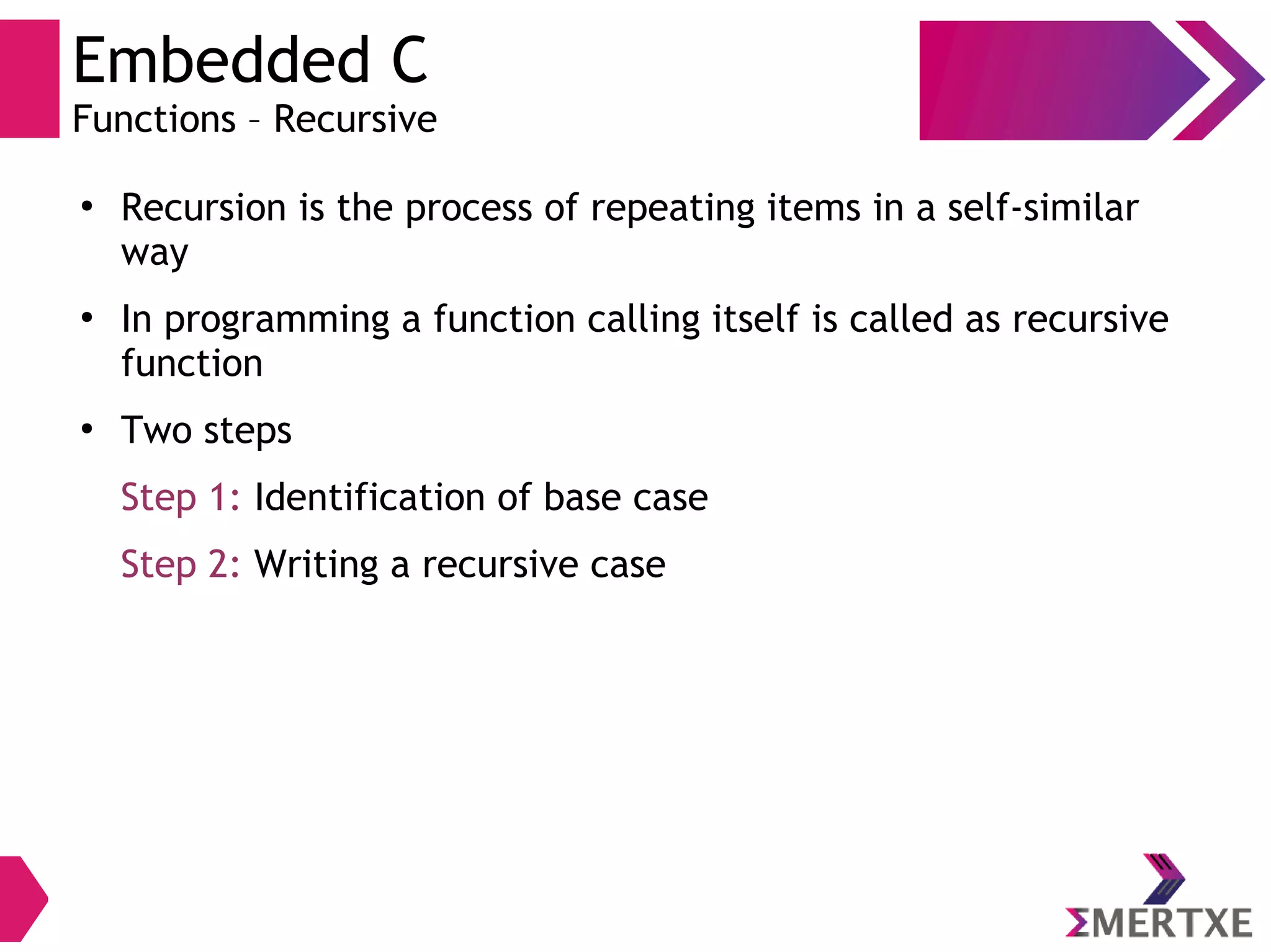 Embedded C
Functions – Recursive
●
Recursion is the process of repeating items in a self-similar
way
●
In programming a function calling itself is called as recursive
function
●
Two steps
Step 1: Identification of base case
Step 2: Writing a recursive case
 