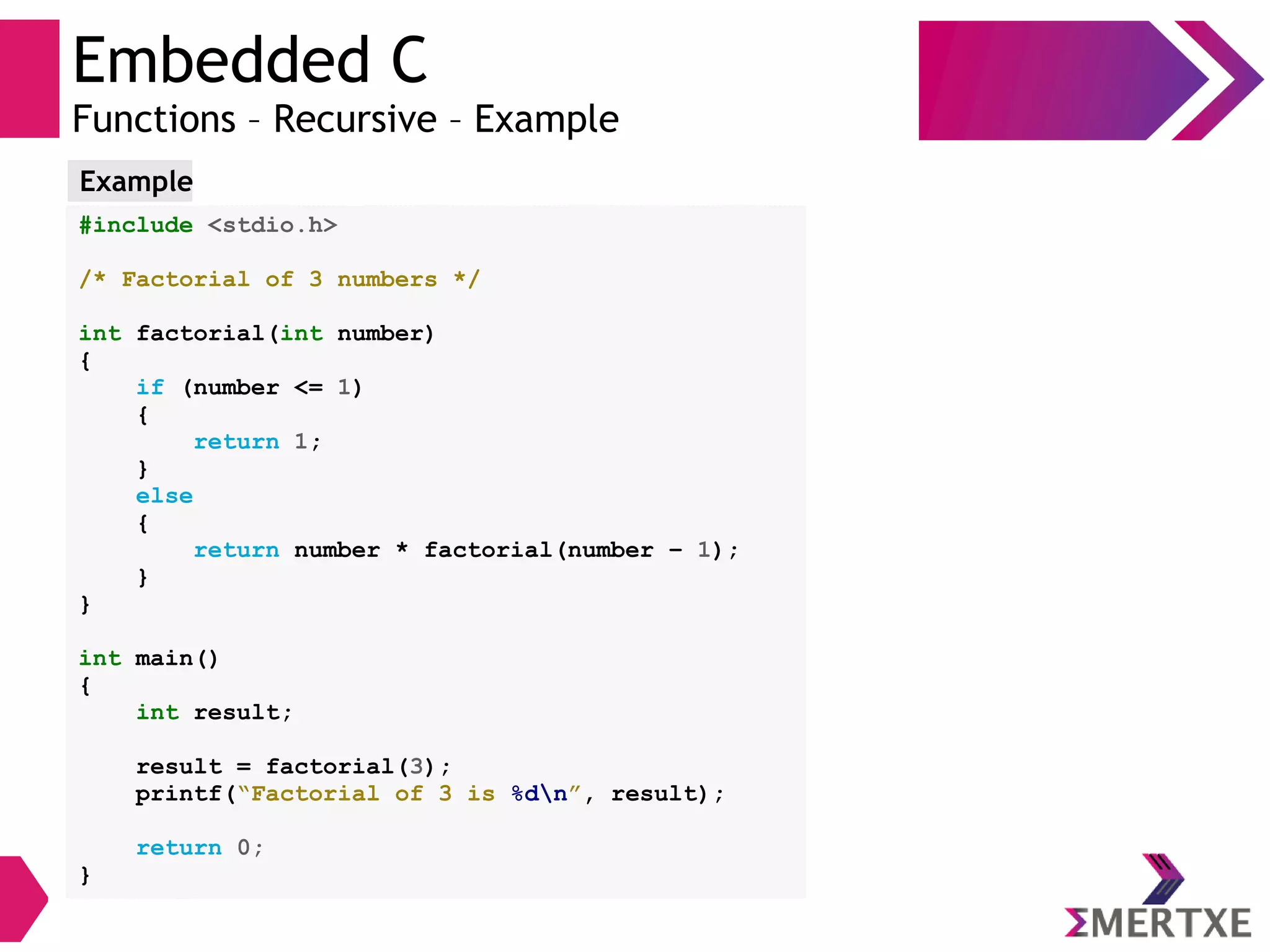 Embedded C
Functions – Recursive – Example
#include <stdio.h>
/* Factorial of 3 numbers */
int factorial(int number)
{
if (number <= 1)
{
return 1;
}
else
{
return number * factorial(number – 1);
}
}
int main()
{
int result;
result = factorial(3);
printf(“Factorial of 3 is %dn”, result);
return 0;
}
Example
 