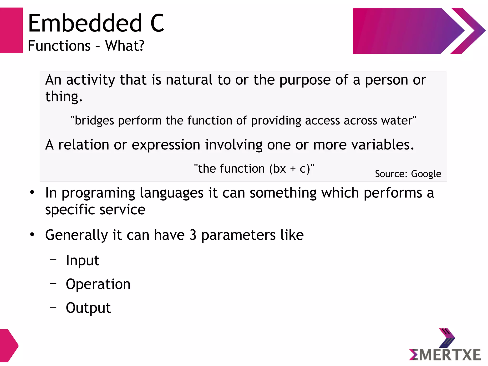 Embedded C
Functions – What?
An activity that is natural to or the purpose of a person or
thing.
"bridges perform the function of providing access across water"
A relation or expression involving one or more variables.
"the function (bx + c)"
●
In programing languages it can something which performs a
specific service
●
Generally it can have 3 parameters like
– Input
– Operation
– Output
Source: Google
 