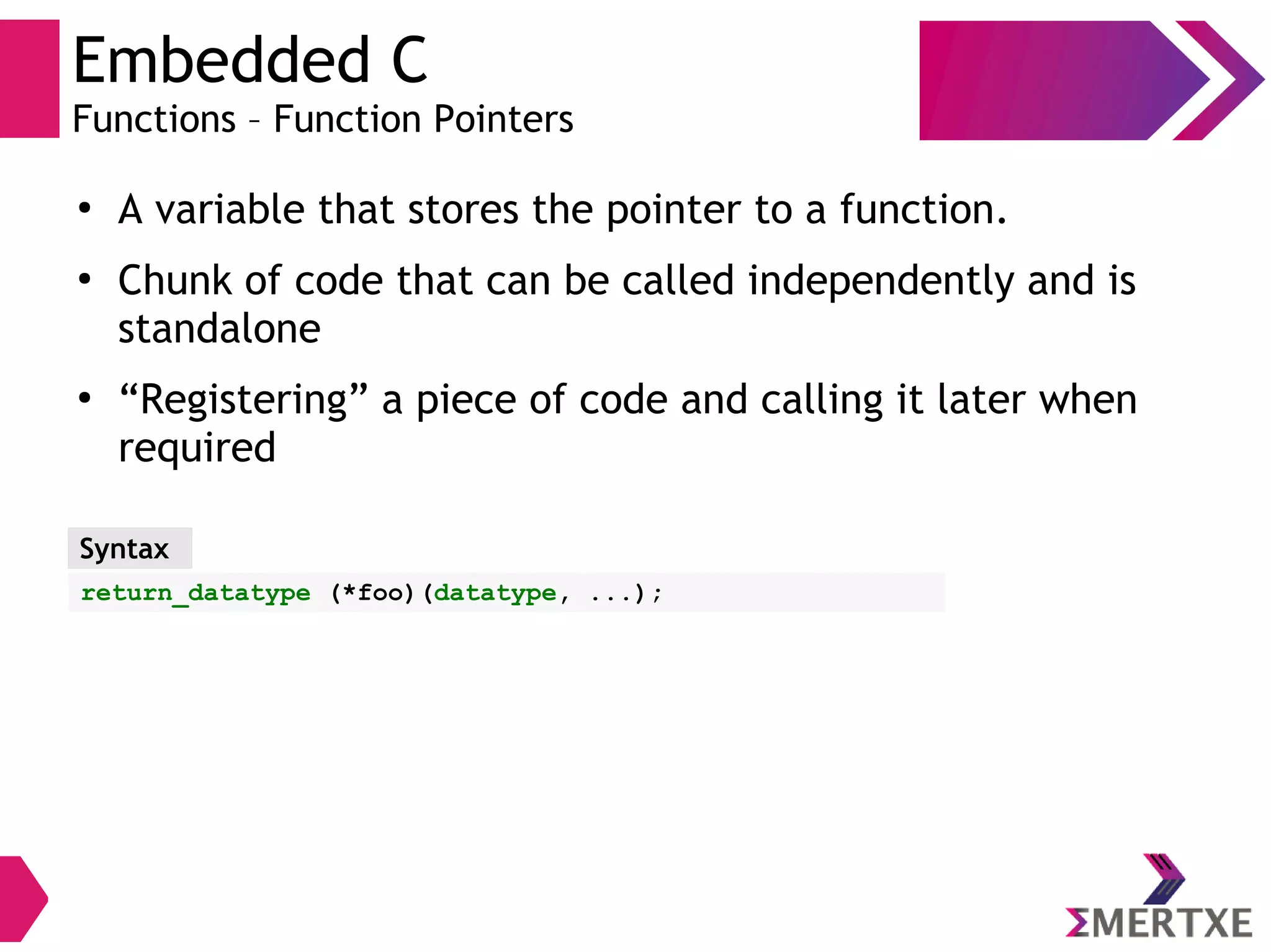Embedded C
Functions – Function Pointers
●
A variable that stores the pointer to a function.
●
Chunk of code that can be called independently and is
standalone
●
“Registering” a piece of code and calling it later when
required
Syntax
return_datatype (*foo)(datatype, ...);
 