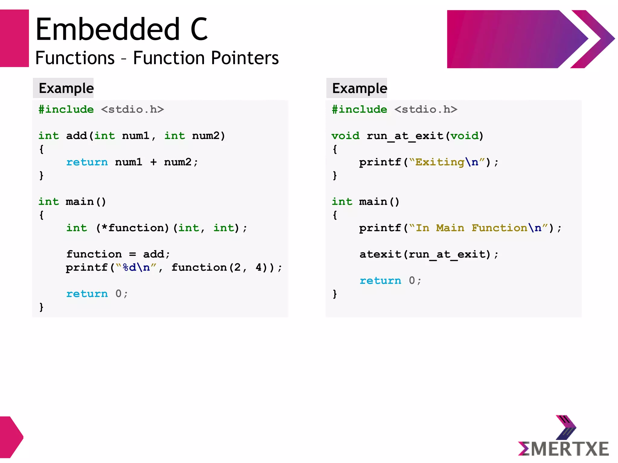 Embedded C
Functions – Function Pointers
#include <stdio.h>
int add(int num1, int num2)
{
return num1 + num2;
}
int main()
{
int (*function)(int, int);
function = add;
printf(“%dn”, function(2, 4));
return 0;
}
Example
#include <stdio.h>
void run_at_exit(void)
{
printf(“Exitingn”);
}
int main()
{
printf(“In Main Functionn”);
atexit(run_at_exit);
return 0;
}
Example
 