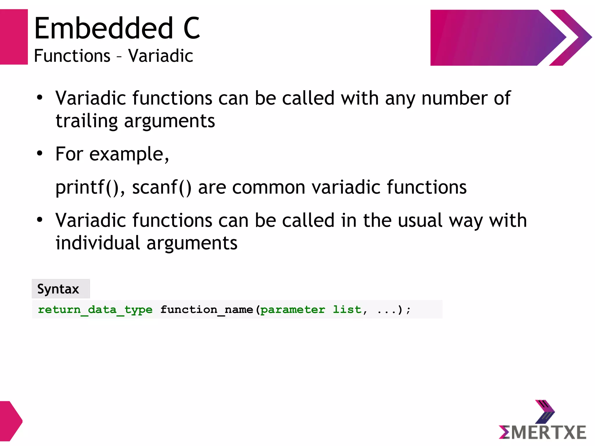 Embedded C
Functions – Variadic
●
Variadic functions can be called with any number of
trailing arguments
●
For example,
printf(), scanf() are common variadic functions
●
Variadic functions can be called in the usual way with
individual arguments
Syntax
return_data_type function_name(parameter list, ...);
 