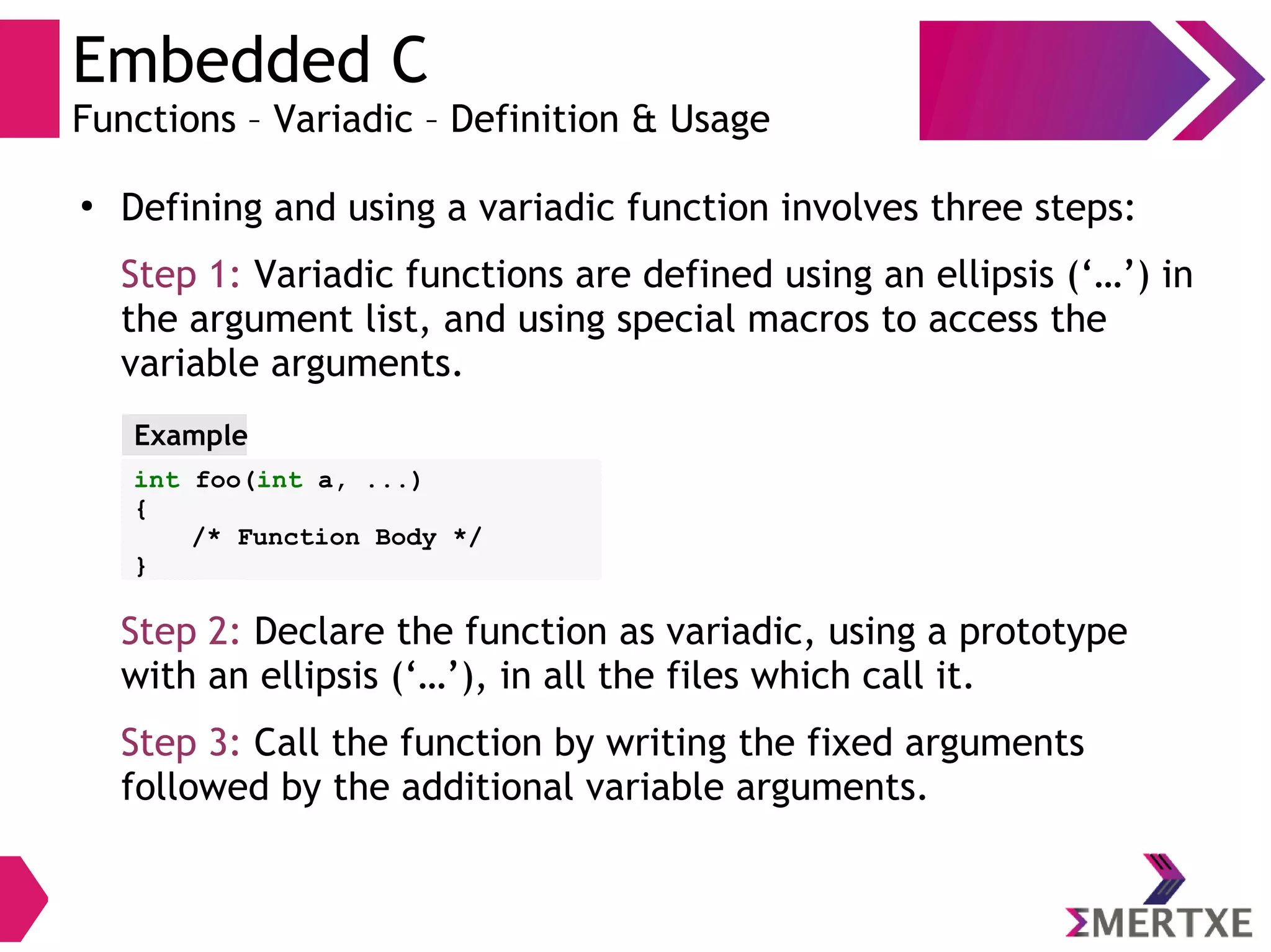 Embedded C
Functions – Variadic – Definition & Usage
●
Defining and using a variadic function involves three steps:
Step 1: Variadic functions are defined using an ellipsis (‘…’) in
the argument list, and using special macros to access the
variable arguments.
Step 2: Declare the function as variadic, using a prototype
with an ellipsis (‘…’), in all the files which call it.
Step 3: Call the function by writing the fixed arguments
followed by the additional variable arguments.
int foo(int a, ...)
{
/* Function Body */
}
Example
 