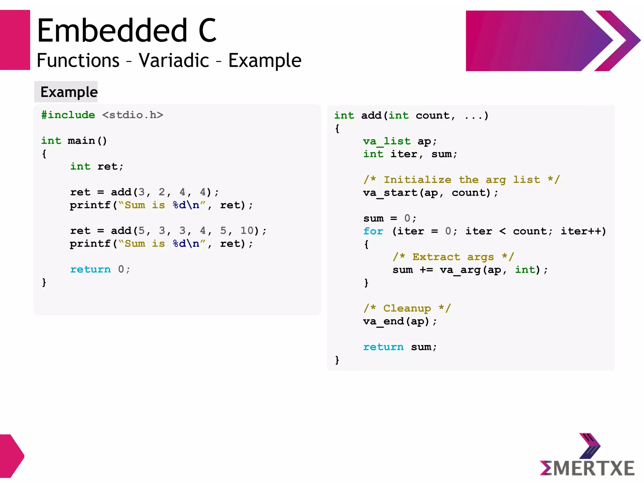 Embedded C
Functions – Variadic – Example
#include <stdio.h>
int main()
{
int ret;
ret = add(3, 2, 4, 4);
printf(“Sum is %dn”, ret);
ret = add(5, 3, 3, 4, 5, 10);
printf(“Sum is %dn”, ret);
return 0;
}
Example
int add(int count, ...)
{
va_list ap;
int iter, sum;
/* Initialize the arg list */
va_start(ap, count);
sum = 0;
for (iter = 0; iter < count; iter++)
{
/* Extract args */
sum += va_arg(ap, int);
}
/* Cleanup */
va_end(ap);
return sum;
}
 