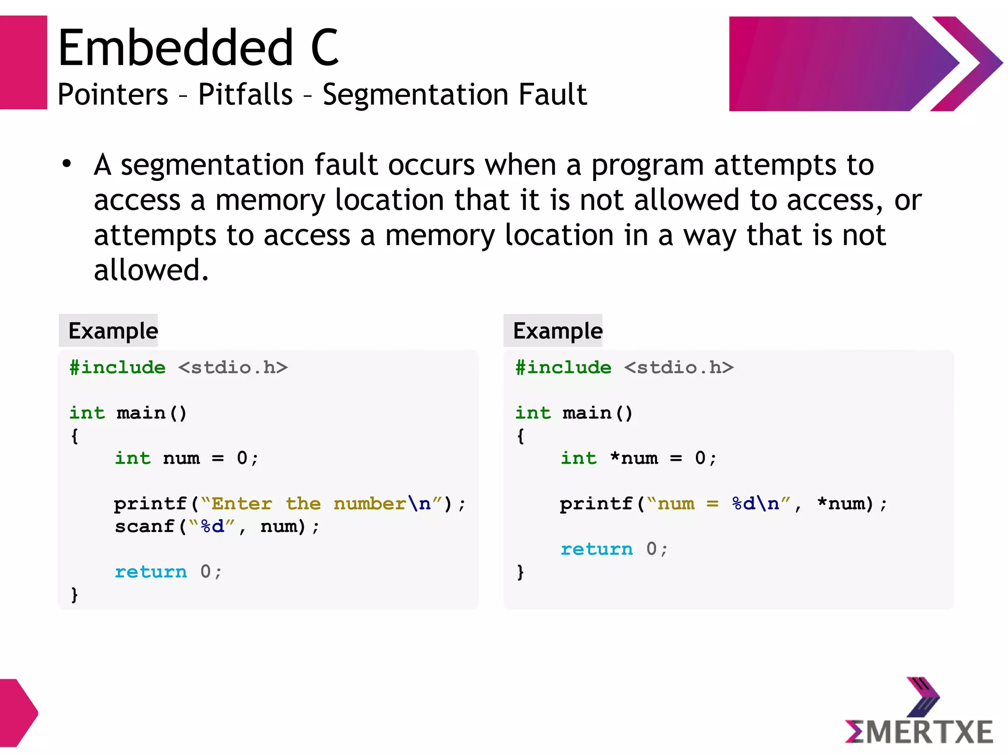 Embedded C
Pointers – Pitfalls – Segmentation Fault
●
A segmentation fault occurs when a program attempts to
access a memory location that it is not allowed to access, or
attempts to access a memory location in a way that is not
allowed.
#include <stdio.h>
int main()
{
int num = 0;
printf(“Enter the numbern”);
scanf(“%d”, num);
return 0;
}
Example
#include <stdio.h>
int main()
{
int *num = 0;
printf(“num = %dn”, *num);
return 0;
}
Example
 