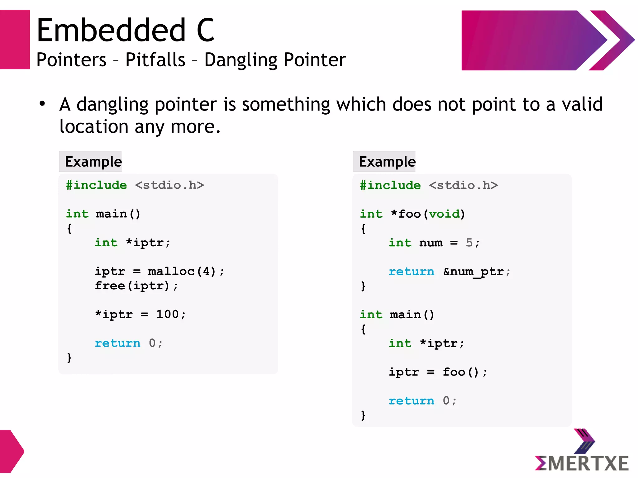 Embedded C
Pointers – Pitfalls – Dangling Pointer
●
A dangling pointer is something which does not point to a valid
location any more.
#include <stdio.h>
int main()
{
int *iptr;
iptr = malloc(4);
free(iptr);
*iptr = 100;
return 0;
}
Example
#include <stdio.h>
int *foo(void)
{
int num = 5;
return &num_ptr;
}
int main()
{
int *iptr;
iptr = foo();
return 0;
}
Example
 