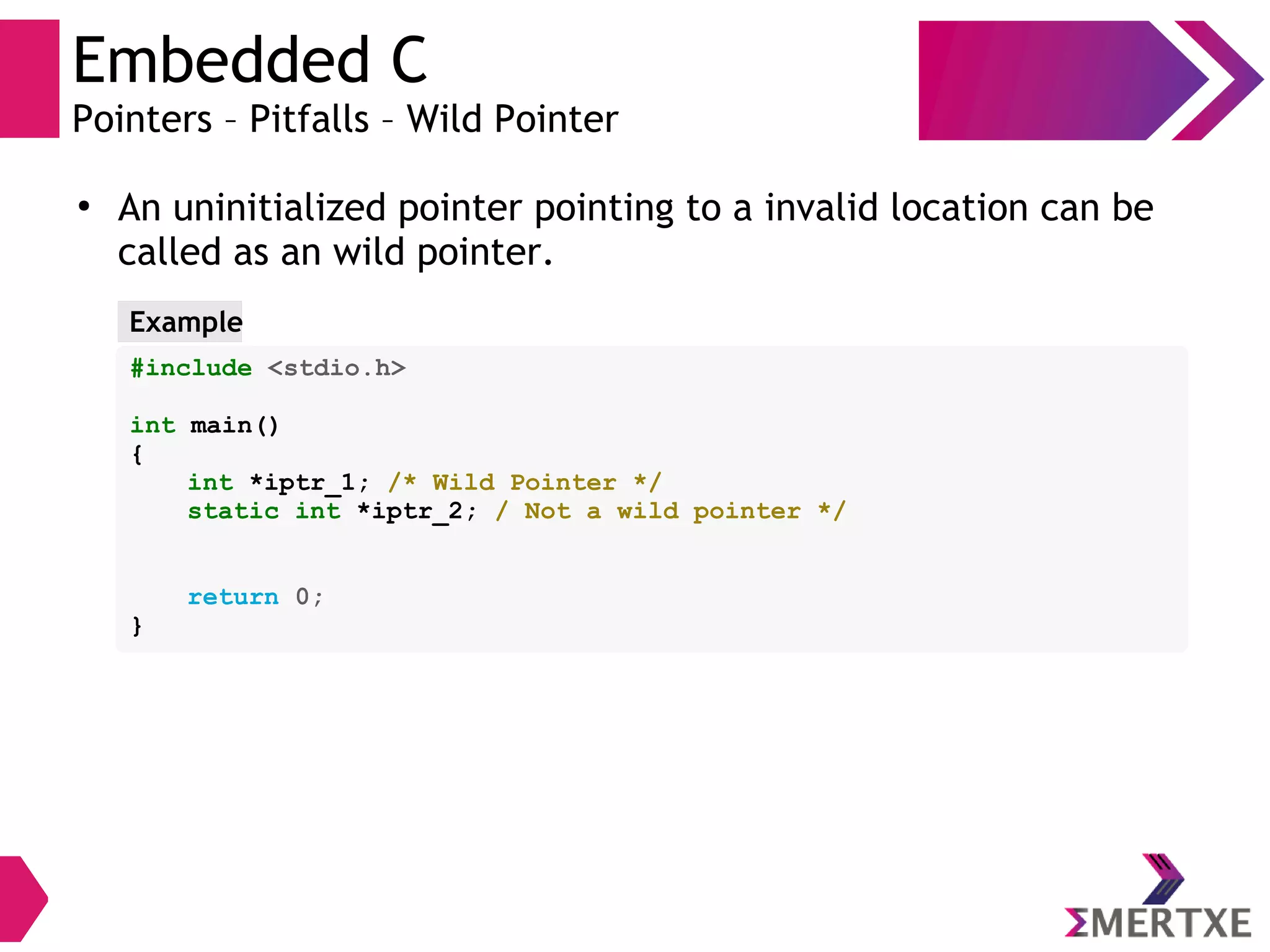 Embedded C
Pointers – Pitfalls – Wild Pointer
●
An uninitialized pointer pointing to a invalid location can be
called as an wild pointer.
#include <stdio.h>
int main()
{
int *iptr_1; /* Wild Pointer */
static int *iptr_2; / Not a wild pointer */
return 0;
}
Example
 