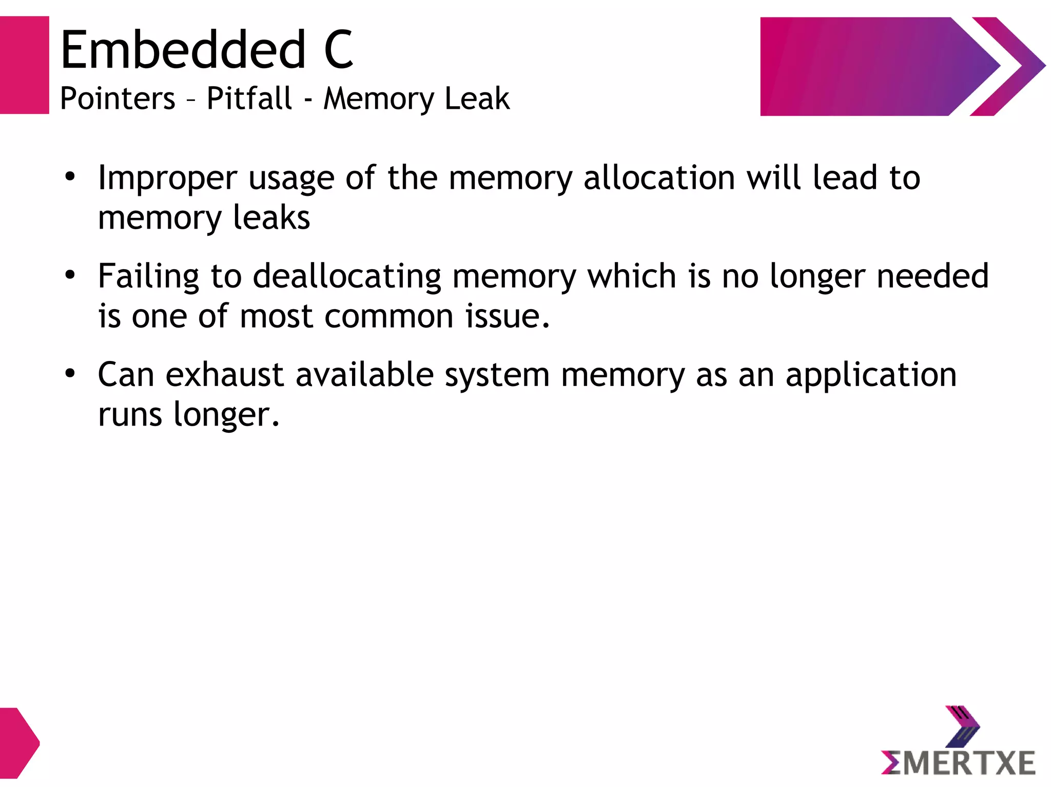 Embedded C
Pointers – Pitfall - Memory Leak
●
Improper usage of the memory allocation will lead to
memory leaks
●
Failing to deallocating memory which is no longer needed
is one of most common issue.
●
Can exhaust available system memory as an application
runs longer.
 