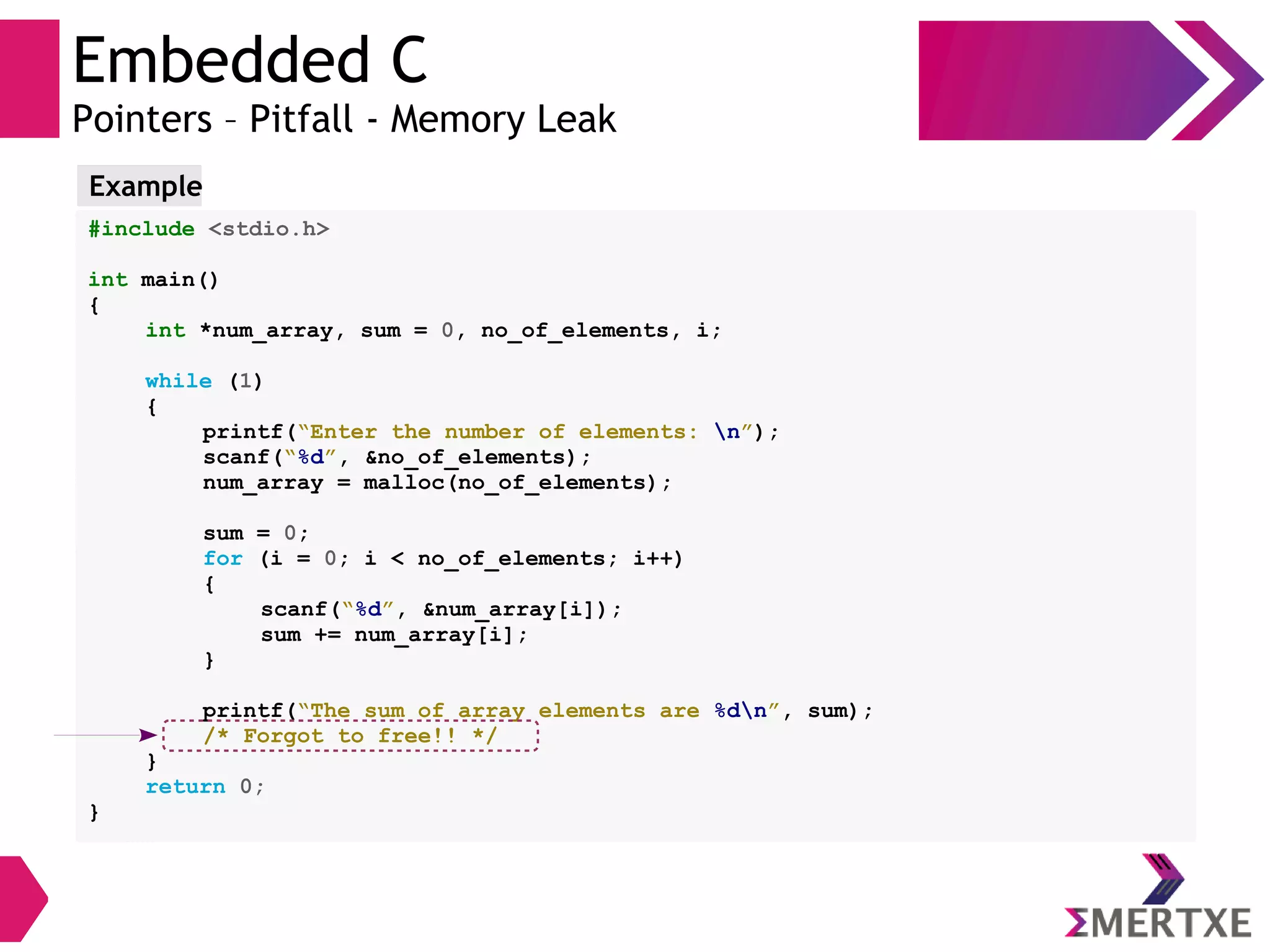 Embedded C
Pointers – Pitfall - Memory Leak
#include <stdio.h>
int main()
{
int *num_array, sum = 0, no_of_elements, i;
while (1)
{
printf(“Enter the number of elements: n”);
scanf(“%d”, &no_of_elements);
num_array = malloc(no_of_elements);
sum = 0;
for (i = 0; i < no_of_elements; i++)
{
scanf(“%d”, &num_array[i]);
sum += num_array[i];
}
printf(“The sum of array elements are %dn”, sum);
/* Forgot to free!! */
}
return 0;
}
Example
 