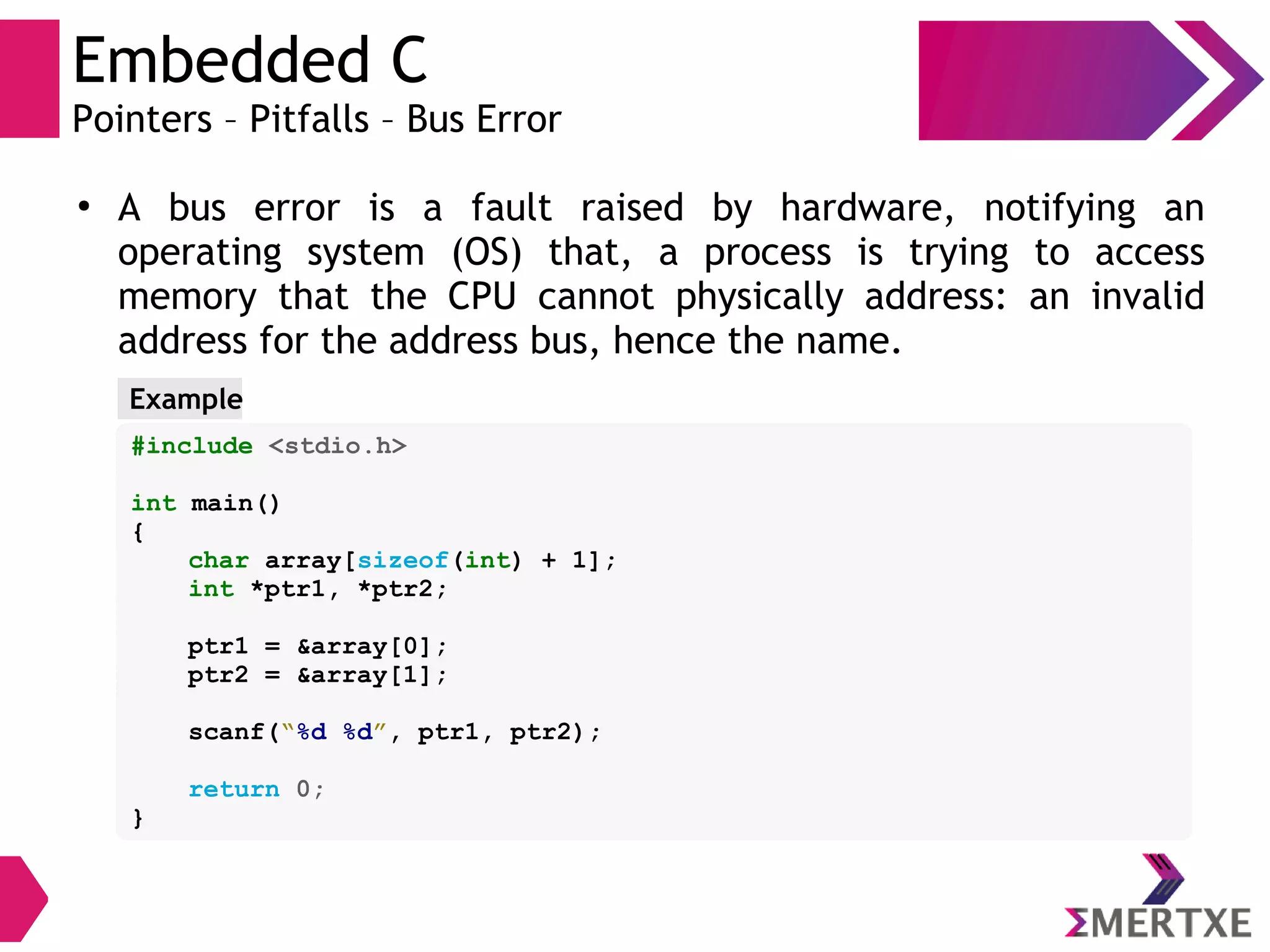 Embedded C
Pointers – Pitfalls – Bus Error
●
A bus error is a fault raised by hardware, notifying an
operating system (OS) that, a process is trying to access
memory that the CPU cannot physically address: an invalid
address for the address bus, hence the name.
#include <stdio.h>
int main()
{
char array[sizeof(int) + 1];
int *ptr1, *ptr2;
ptr1 = &array[0];
ptr2 = &array[1];
scanf(“%d %d”, ptr1, ptr2);
return 0;
}
Example
 