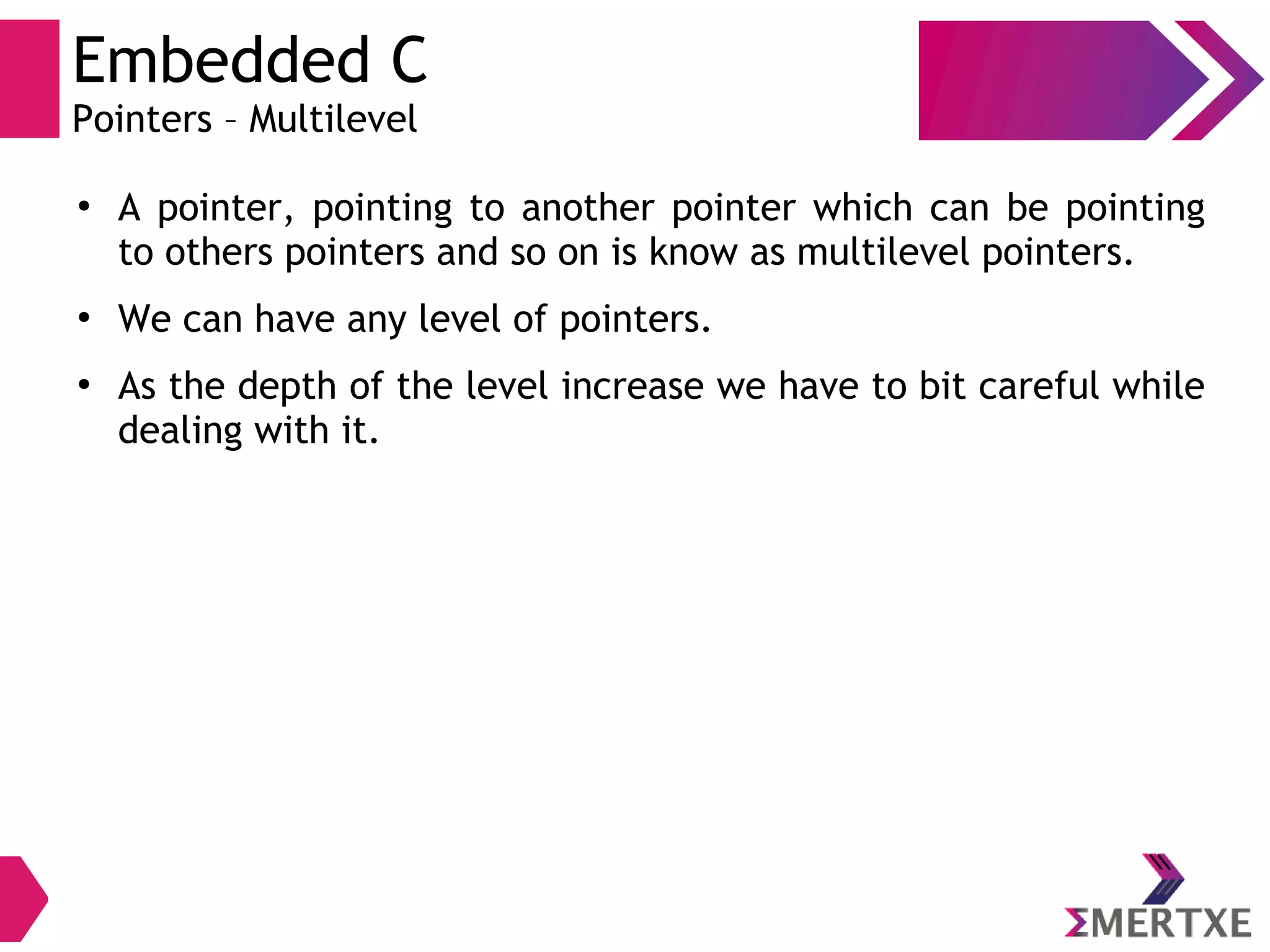 Embedded C
Pointers – Multilevel
●
A pointer, pointing to another pointer which can be pointing
to others pointers and so on is know as multilevel pointers.
●
We can have any level of pointers.
●
As the depth of the level increase we have to bit careful while
dealing with it.
 