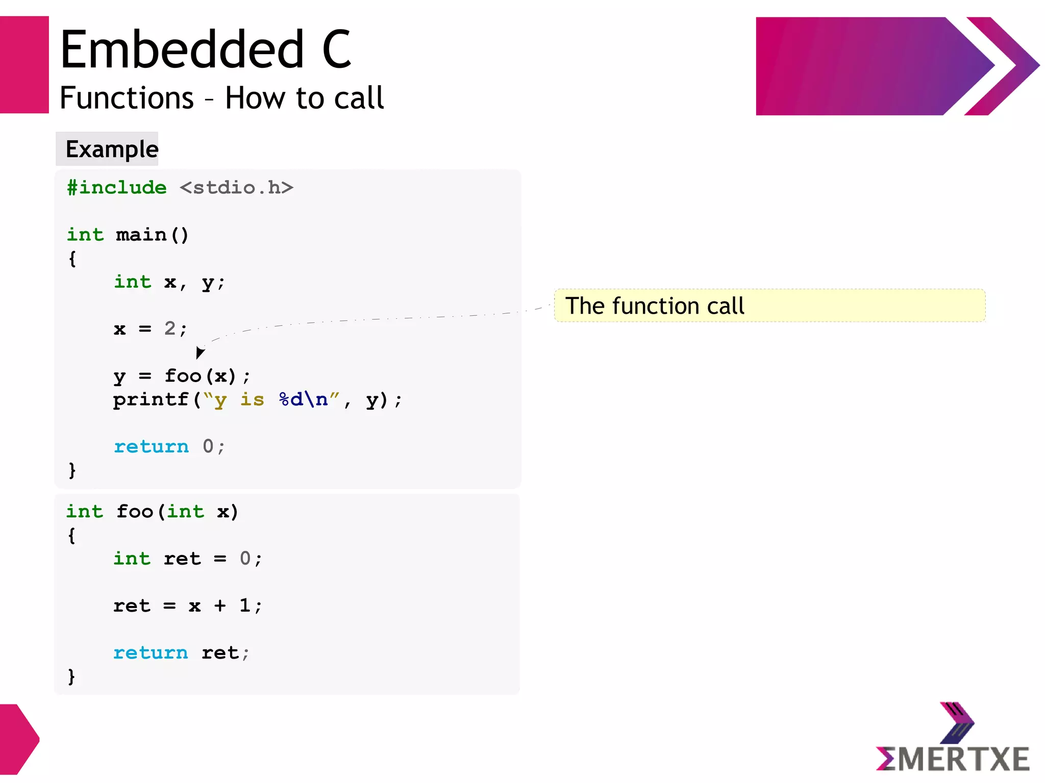 Embedded C
Functions – How to call
#include <stdio.h>
int main()
{
int x, y;
x = 2;
y = foo(x);
printf(“y is %dn”, y);
return 0;
}
Example
int foo(int x)
{
int ret = 0;
ret = x + 1;
return ret;
}
The function call
 
