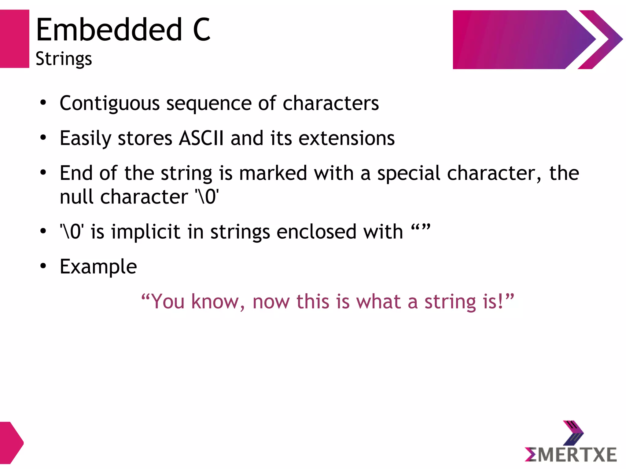 Embedded C
Strings
●
Contiguous sequence of characters
●
Easily stores ASCII and its extensions
●
End of the string is marked with a special character, the
null character '0'
●
'0' is implicit in strings enclosed with “”
●
Example
“You know, now this is what a string is!”
 