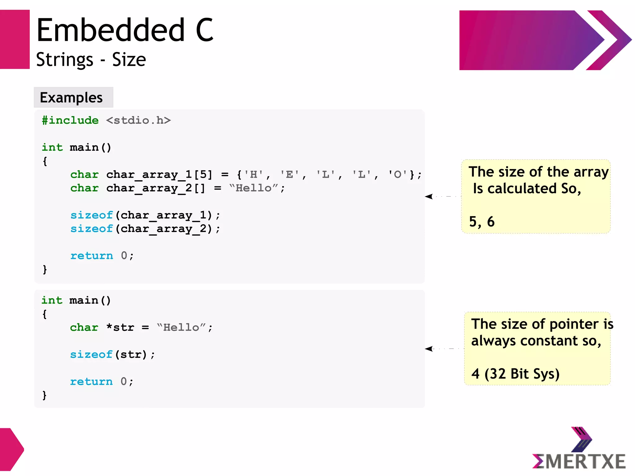 Embedded C
Strings - Size
Examples
#include <stdio.h>
int main()
{
char char_array_1[5] = {'H', 'E', 'L', 'L', 'O'};
char char_array_2[] = “Hello”;
sizeof(char_array_1);
sizeof(char_array_2);
return 0;
}
The size of the array
Is calculated So,
5, 6
int main()
{
char *str = “Hello”;
sizeof(str);
return 0;
}
The size of pointer is
always constant so,
4 (32 Bit Sys)
 