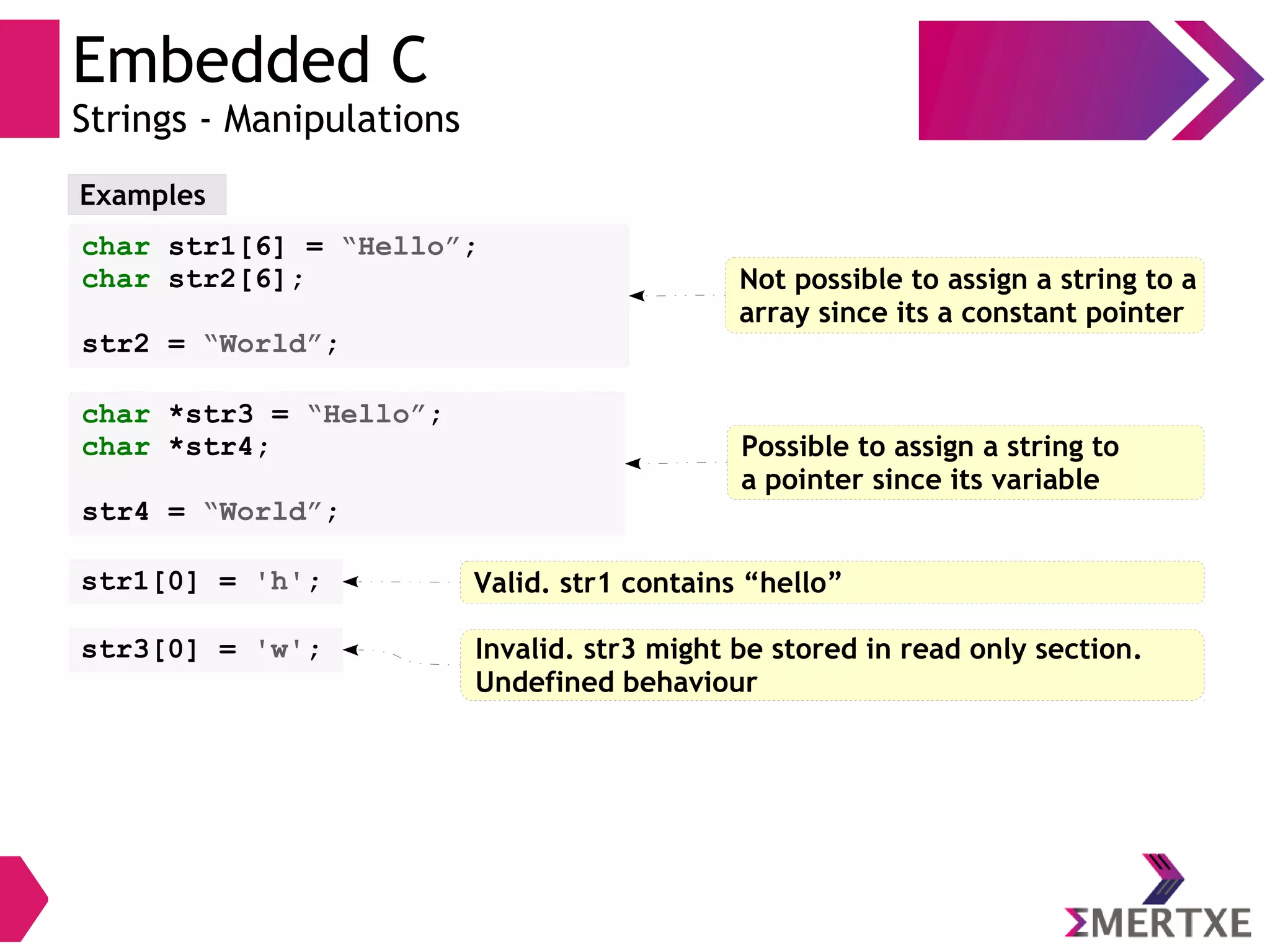 Embedded C
Strings - Manipulations
Examples
char str1[6] = “Hello”;
char str2[6];
str2 = “World”;
Not possible to assign a string to a
array since its a constant pointer
char *str3 = “Hello”;
char *str4;
str4 = “World”;
Possible to assign a string to
a pointer since its variable
str1[0] = 'h'; Valid. str1 contains “hello”
str3[0] = 'w'; Invalid. str3 might be stored in read only section.
Undefined behaviour
 
